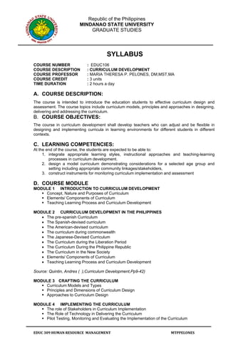 Republic of the Philippines
                        MINDANAO STATE UNIVERSITY
                            GRADUATE STUDIES




                                       SYLLABUS
COURSE NUMBER               : EDUC106
COURSE DESCRIPTION          : CURRICULUM DEVELOPMENT
COURSE PROFESSOR            : MARIA THERESA P. PELONES, DM,MST,MA
COURSE CREDIT               : 3 units
TIME DURATION               : 2 hours a day

A. COURSE DESCRIPTION:
The course is intended to introduce the education students to effective curriculum design and
assessment. The course topics include curriculum models, principles and approaches in designing,
delivering and addressing the curriculum.
B. COURSE OBJECTIVES:
The course in curriculum development shall develop teachers who can adjust and be flexible in
designing and implementing curricula in learning environments for different students in different
contexts.

C. LEARNING COMPETENCIES:
At the end of the course, the students are expected to be able to:
     1. integrate appropriate learning styles, instructional approaches and teaching-learning
        processes in curriculum development.
     2. design a model curriculum demonstrating considerations for a selected age group and
        setting including appropriate community linkages/stakeholders,
     3. construct instruments for monitoring curriculum implementation and assessment

D. COURSE MODULE
MODULE 1 INTRODUCTION TO CURRICULUM DEVELOPMENT
    Concept, Nature and Purposes of Curriculum
    Elements/ Components of Curriculum
    Teaching Learning Process and Curriculum Development

MODULE 2 CURRICULUM DEVELOPMENT IN THE PHILIPPINES
   • The pre-spanish Curriculum
   • The Spanish-devised curriculum
   • The American-devised curriculum
   • The curriculum during commonwealth
   • The Japanese-Devised Curriculum
   • The Curriculum during the Liberation Period
   • The Curriculum During the Philippine Republic
   • The Curriculum in the New Society
   • Elements/ Components of Curriculum
   • Teaching Learning Process and Curriculum Development

Source: Quintin, Andres ( ),Curriculum Development,Pp9-42)

MODULE 3 CRAFTING THE CURRICULUM
    Curriculum Models and Types
    Principles and Dimensions of Curriculum Design
    Approaches to Curriculum Design

MODULE 4 IMPLEMENTING THE CURRICULUM
    The role of Stakeholders in Curriculum Implementation
    The Role of Technology in Delivering the Curriculum
    Pilot Testing, Monitoring and Evaluating the Implementation of the Curriculum


EDUC 309 HUMAN RESOURCE  MANAGEMENT                                      MTPPELONES 
 