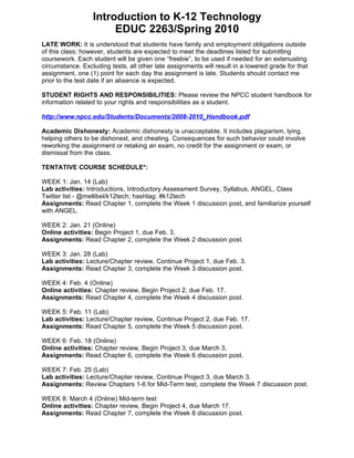 Introduction to K-12 Technology
                       EDUC 2263/Spring 2010
LATE WORK: It is understood that students have family and employment obligations outside
of this class; however, students are expected to meet the deadlines listed for submitting
coursework. Each student will be given one “freebie”, to be used if needed for an extenuating
circumstance. Excluding tests, all other late assignments will result in a lowered grade for that
assignment, one (1) point for each day the assignment is late. Students should contact me
prior to the test date if an absence is expected.

STUDENT RIGHTS AND RESPONSIBILITIES: Please review the NPCC student handbook for
information related to your rights and responsibilities as a student.

http://www.npcc.edu/Students/Documents/2008-2010_Handbook.pdf

Academic Dishonesty: Academic dishonesty is unacceptable. It includes plagiarism, lying,
helping others to be dishonest, and cheating. Consequences for such behavior could involve
reworking the assignment or retaking an exam, no credit for the assignment or exam, or
dismissal from the class.

TENTATIVE COURSE SCHEDULE*:

WEEK 1: Jan. 14 (Lab)
Lab activities: Introductions, Introductory Assessment Survey, Syllabus, ANGEL, Class
Twitter list - @mellibel/k12tech; hashtag: #k12tech
Assignments: Read Chapter 1, complete the Week 1 discussion post, and familiarize yourself
with ANGEL.

WEEK 2: Jan. 21 (Online)
Online activities: Begin Project 1, due Feb. 3.
Assignments: Read Chapter 2, complete the Week 2 discussion post.

WEEK 3: Jan. 28 (Lab)
Lab activities: Lecture/Chapter review, Continue Project 1, due Feb. 3.
Assignments: Read Chapter 3, complete the Week 3 discussion post.

WEEK 4: Feb. 4 (Online)
Online activities: Chapter review, Begin Project 2, due Feb. 17.
Assignments: Read Chapter 4, complete the Week 4 discussion post.

WEEK 5: Feb. 11 (Lab)
Lab activities: Lecture/Chapter review, Continue Project 2, due Feb. 17.
Assignments: Read Chapter 5, complete the Week 5 discussion post.

WEEK 6: Feb. 18 (Online)
Online activities: Chapter review, Begin Project 3, due March 3.
Assignments: Read Chapter 6, complete the Week 6 discussion post.

WEEK 7: Feb. 25 (Lab)
Lab activities: Lecture/Chapter review, Continue Project 3, due March 3.
Assignments: Review Chapters 1-6 for Mid-Term test, complete the Week 7 discussion post.

WEEK 8: March 4 (Online) Mid-term test
Online activities: Chapter review, Begin Project 4, due March 17.
Assignments: Read Chapter 7, complete the Week 8 discussion post.
 