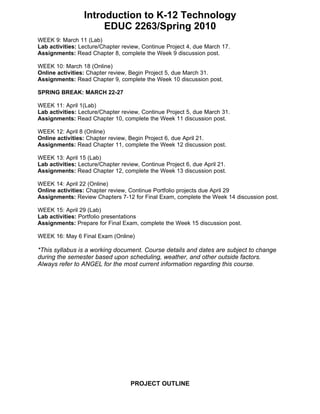 Introduction to K-12 Technology
                      EDUC 2263/Spring 2010
WEEK 9: March 11 (Lab)
Lab activities: Lecture/Chapter review, Continue Project 4, due March 17.
Assignments: Read Chapter 8, complete the Week 9 discussion post.

WEEK 10: March 18 (Online)
Online activities: Chapter review, Begin Project 5, due March 31.
Assignments: Read Chapter 9, complete the Week 10 discussion post.

SPRING BREAK: MARCH 22-27

WEEK 11: April 1(Lab)
Lab activities: Lecture/Chapter review, Continue Project 5, due March 31.
Assignments: Read Chapter 10, complete the Week 11 discussion post.

WEEK 12: April 8 (Online)
Online activities: Chapter review, Begin Project 6, due April 21.
Assignments: Read Chapter 11, complete the Week 12 discussion post.

WEEK 13: April 15 (Lab)
Lab activities: Lecture/Chapter review, Continue Project 6, due April 21.
Assignments: Read Chapter 12, complete the Week 13 discussion post.

WEEK 14: April 22 (Online)
Online activities: Chapter review, Continue Portfolio projects due April 29
Assignments: Review Chapters 7-12 for Final Exam, complete the Week 14 discussion post.

WEEK 15: April 29 (Lab)
Lab activities: Portfolio presentations
Assignments: Prepare for Final Exam, complete the Week 15 discussion post.

WEEK 16: May 6 Final Exam (Online)

*This syllabus is a working document. Course details and dates are subject to change
during the semester based upon scheduling, weather, and other outside factors.
Always refer to ANGEL for the most current information regarding this course.




                                   PROJECT OUTLINE
 