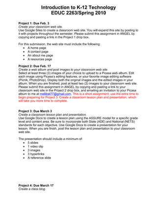Introduction to K-12 Technology
                     EDUC 2263/Spring 2010

Project 1: Due Feb. 3
Create your classroom web site.
Use Google Sites to create a classroom web site. You will expand this site by posting to
it with projects throughout the semester. Please submit this assignment in ANGEL by
copying and pasting a link in the Project 1 drop box.

For this submission, the web site must include the following:
   • A home page
   • A contact page
   • An about me page
   • A resources page

Project 2: Due Feb. 17
Create a web album and post images to your classroom web site.
Select at least three (3) images of your choice to upload to a Picasa web album. Edit
each image using Picasa’s editing features, or your favorite image editing software
(Picnik, PhotoShop). Display both the original images and the edited images in your
album. When you are finished, post at least two (2) images to your classroom web site.
Please submit this assignment in ANGEL by copying and pasting a link to your
classroom web site in the Project 2 drop box, and emailing an invitation to your Picasa
album to me at mellibel77@gmail.com. This is a short assignment; use the extra time to
begin preparing for Project 3: Create a classroom lesson plan and presentation, which
will take you more time to complete.


Project 3: Due March 3
Create a classroom lesson plan and presentation.
Use Google Docs to create a lesson plan using the ASSURE model for a specific grade
level and content area. Be sure to incorporate both State (ADE) and National (NETS)
standards for each objective. Use Google Docs to create a presentation for your
lesson. When you are finish, post the lesson plan and presentation to your classroom
web site.

The presentation should include a minimum of:
   • 5 slides
   • 1 video clip
   • 3 images
   • 3 hyperlinks
   • A reference slide




Project 4: Due March 17
Create a class blog.
 