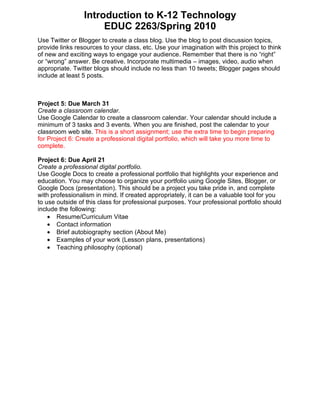 Introduction to K-12 Technology
                      EDUC 2263/Spring 2010
Use Twitter or Blogger to create a class blog. Use the blog to post discussion topics,
provide links resources to your class, etc. Use your imagination with this project to think
of new and exciting ways to engage your audience. Remember that there is no “right”
or “wrong” answer. Be creative. Incorporate multimedia – images, video, audio when
appropriate. Twitter blogs should include no less than 10 tweets; Blogger pages should
include at least 5 posts.



Project 5: Due March 31
Create a classroom calendar.
Use Google Calendar to create a classroom calendar. Your calendar should include a
minimum of 3 tasks and 3 events. When you are finished, post the calendar to your
classroom web site. This is a short assignment; use the extra time to begin preparing
for Project 6: Create a professional digital portfolio, which will take you more time to
complete.

Project 6: Due April 21
Create a professional digital portfolio.
Use Google Docs to create a professional portfolio that highlights your experience and
education. You may choose to organize your portfolio using Google Sites, Blogger, or
Google Docs (presentation). This should be a project you take pride in, and complete
with professionalism in mind. If created appropriately, it can be a valuable tool for you
to use outside of this class for professional purposes. Your professional portfolio should
include the following:
    • Resume/Curriculum Vitae
    • Contact information
    • Brief autobiography section (About Me)
    • Examples of your work (Lesson plans, presentations)
    • Teaching philosophy (optional)
 