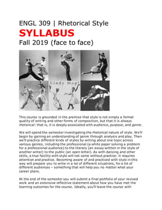 ENGL 309 | Rhetorical Style
SYLLABUS
Fall 2019 (face to face)
This course is grounded in the premise that style is not simply a formal
quality of writing and other forms of composition, but that it is always
rhetorical: that is, it is deeply associated with audience, purpose, and genre.
We will spend the semester investigating the rhetorical nature of style. We’ll
begin by gaining an understanding of genre through analysis and play. Then
we’ll practice different kinds of styles by writing about one topic across
various genres, including the professional (a white paper solving a problem
for a professional audience) to the literary (an essay written in the style of
another writer) to the public (an open letter). As with dancing and other
skills, a true facility with style will not come without practice: it requires
attention and practice. Becoming aware of and practiced with style in this
way will prepare you to write in a lot of different situations, for a lot of
different audiences – something that will help you no matter what your
career plans.
At the end of the semester you will submit a final portfolio of your revised
work and an extensive reflective statement about how you have met the
learning outcomes for the course. Ideally, you’ll leave the course with
 