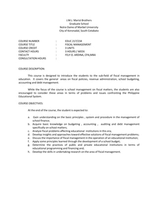 J.M.J. Marist Brothers
                                             Graduate School
                                   Notre Dame of Marbel University
                                   City of Koronadal, South Cotabato


COURSE NUMBER                  :       EDUC 217/234
COURSE TITLE                   :       FISCAL MANAGEMENT
COURSE CREDIT                  :       3 UNITS
CONTACT HOURS                  :       3 HOURS / WEEK
FACULTY                        :       FELY O. ARDINA, CPA,MBA
CONSULTATION HOURS             :


COURSE DESCRIPTION:

       This course is designed to introduce the students to the sub-field of fiscal management in
education. It covers the general areas on fiscal policies, revenue administration, school budgeting,
accounting and debt management.

       While the focus of the course is school management on fiscal matters, the students are also
encouraged to consider these areas in terms of problems and issues confronting the Philippine
Educational System.

COURSE OBJECTIVES:

       At the end of the course, the student is expected to:

       a.    Gain understanding on the basic principles , system and procedure in the management of
            school finance;
       b.   Acquire basic knowledge on budgeting , accounting , auditing and debt management
            specifically on school matters;
       c.   Analyze fiscal problems affecting educational institutions in this era;
       d.   Develop insights and approaches toward effective solutions of fiscal management problems;
       e.   Discuss the importance of fiscal management in the operation of an educational institution;
       f.   Apply some principles learned through the development of a school budget;
       g.   Determine the practices of public and private educational institutions in terms of
            educational programming and financing and;
       h.   Develop the skills in undertaking research on the area of fiscal management.
 