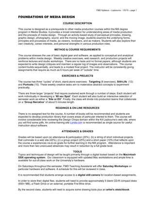 FMD Syllabus – Laybourne - 1/5/15 – page 1
FOUNDATIONS OF MEDIA DESIGN
COURSE DESCRIPTION
This course is designed as a prerequisite to other media production courses within the MA degree
program in Media Studies: it provides a broad orientation for understanding areas of media production
and the precepts of media design. Through an activity-based study of perceptual principles, drawing,
graphic design, photography, sound, and the moving image, students examine the underlying forms,
principles and processes of media, as viewers, reviewers, and as makers. Students will also explore their
own creativity, career interests, and personal strengths in various production roles.
METHOD & COURSE REQUIREMENTS
This course stresses the use of basic digital gear and software, as applied to conceptual and analytical
problems within media design. Weekly creative exercises, web research, and production projects will
reinforce lectures and studio workshops. There are no tests and no formal papers, although students are
expected to write design critiques and maintain a regular log of images and observations. The course
content builds sequentially, and leads to a modest final project. The instructor will be consistently giving
assignments that require as much as 6 hours per week of “outside” time.
EXERCISES & PROJECTS
The course has three “cycles” of short, stand-alone exercises: Targeting (6 exercises), Still-Life (12)
and Portraits (10). These weekly creative tasks aim to materialize abstract concepts to experiment
practically.
There are three larger “projects” that require sustained work through a number of steps. Each student will
work individually in developing a “60 sec Spot”. Each student will also build an interactive selection of
semester work as either a “Site or DV”. Finally, the class will divide into production teams that collaborate
on a “Group Narrative” of about 5 minutes length.
READINGS & ON-LINE RESOURCES
There is no assigned text for the course. A number of books will be recommended and students are
expected to develop production library that covers areas of particular interest to them. The course will
involve considerable time reviewing the Design Chops domain within the Kit Laybourne’s web site, where
you will find some pdfs. An online training site Lynda.com is recommended as single source for useful
instruction about software.
ATTENDANCE & GRADES
Grades will be based upon (a) attendance & participation (20%), (b) a string of short individual projects
that culminate in a web site (45%), (c) a group project (25%) and a short paper (10%) that reflects upon
the course a experiences vis-à-vis goals for further learning in the MA program. Attendance is important
and more than two unexcused absences may result in reduction by a full grade level.
TOOLS
Topics and techniques of design will be taught primarily through a digital toolset based on the Macintosh
OSX operating system. Our classroom is equipped with updated Mac workstations and ample time is
available for out-of-class work on the University’s hardware.
On Saturdays throughout the semester, FMD Teaching Assistants will offer Saturday Workshops on
particular hardware and software. A schedule for this will be reviewed in class.
It is recommended that students arrange access to a digital still camera for location-based assignments.
In order to store their digital files, students will need to provide approximately 5 blank CD-R compact disks
(650+ MB), a Flash Drive or an external, portable Fire-Wire drive.
By the second class, students will need to acquire some drawing tools plus an artist’s sketchbook.
 