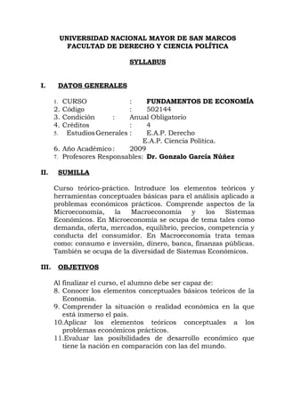 UNIVERSIDAD NACIONAL MAYOR DE SAN MARCOS
              FACULTAD DE DERECHO Y CIENCIA POLÍTICA

                              SYLLABUS


I.          DATOS GENERALES

                                     FUNDAMENTOS DE ECONOMÍA
       1. CURSO                 :
       2.   Código              :    502144
       3.   Condición      :    Anual Obligatorio
       4.   Créditos            :    4
             Estudios Generales :    E.A.P. Derecho
       5.
                                    E.A.P. Ciencia Politica.
       6.   Año Académico :     2009
            Profesores Responsables: Dr. Gonzalo García Núñez
       7.

II.         SUMILLA

       Curso teórico-práctico. Introduce los elementos teóricos y
       herramientas conceptuales básicas para el análisis aplicado a
       problemas económicos prácticos. Comprende aspectos de la
       Microeconomía,    la   Macroeconomía      y    los  Sistemas
       Económicos. En Microeconomía se ocupa de tema tales como
       demanda, oferta, mercados, equilibrio, precios, competencia y
       conducta del consumidor. En Macroeconomía trata temas
       como: consumo e inversión, dinero, banca, finanzas públicas.
       También se ocupa de la diversidad de Sistemas Económicos.

III.        OBJETIVOS

       Al finalizar el curso, el alumno debe ser capaz de:
       8. Conocer los elementos conceptuales básicos teóricos de la
          Economía.
       9. Comprender la situación o realidad económica en la que
          está inmerso el país.
       10.Aplicar los elementos teóricos conceptuales a los
          problemas económicos prácticos.
       11.Evaluar las posibilidades de desarrollo económico que
          tiene la nación en comparación con las del mundo.
 