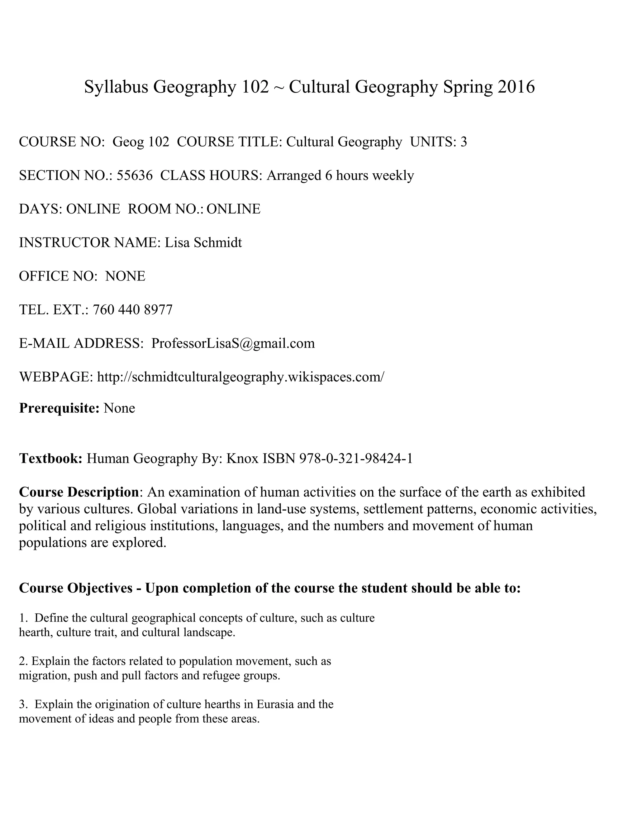 Syllabus Geography 102 ~ Cultural Geography Spring 2016
COURSE NO: Geog 102 COURSE TITLE: Cultural Geography UNITS: 3
SECTION NO.: 55636 CLASS HOURS: Arranged 6 hours weekly
DAYS: ONLINE ROOM NO.: ONLINE
INSTRUCTOR NAME: Lisa Schmidt
OFFICE NO: NONE
TEL. EXT.: 760 440 8977
E-MAIL ADDRESS: ProfessorLisaS@gmail.com
WEBPAGE: http://schmidtculturalgeography.wikispaces.com/
Prerequisite: None
Textbook: Human Geography By: Knox ISBN 978-0-321-98424-1
Course Description: An examination of human activities on the surface of the earth as exhibited
by various cultures. Global variations in land-use systems, settlement patterns, economic activities,
political and religious institutions, languages, and the numbers and movement of human
populations are explored.
Course Objectives - Upon completion of the course the student should be able to:
1. Define the cultural geographical concepts of culture, such as culture
hearth, culture trait, and cultural landscape.
2. Explain the factors related to population movement, such as
migration, push and pull factors and refugee groups.
3. Explain the origination of culture hearths in Eurasia and the
movement of ideas and people from these areas.
 