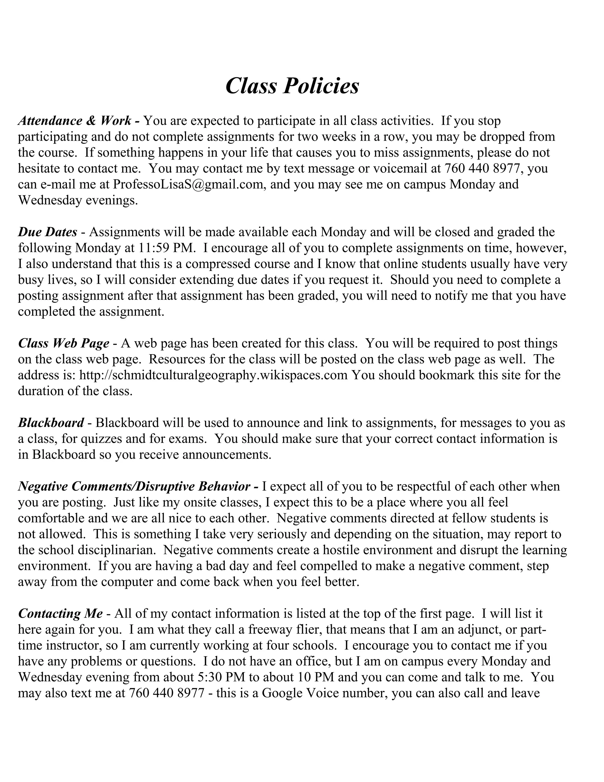 Class Policies
Attendance & Work - You are expected to participate in all class activities. If you stop
participating and do not complete assignments for two weeks in a row, you may be dropped from
the course. If something happens in your life that causes you to miss assignments, please do not
hesitate to contact me. You may contact me by text message or voicemail at 760 440 8977, you
can e-mail me at ProfessoLisaS@gmail.com, and you may see me on campus Monday and
Wednesday evenings.
Due Dates - Assignments will be made available each Monday and will be closed and graded the
following Monday at 11:59 PM. I encourage all of you to complete assignments on time, however,
I also understand that this is a compressed course and I know that online students usually have very
busy lives, so I will consider extending due dates if you request it. Should you need to complete a
posting assignment after that assignment has been graded, you will need to notify me that you have
completed the assignment.
Class Web Page - A web page has been created for this class. You will be required to post things
on the class web page. Resources for the class will be posted on the class web page as well. The
address is: http://schmidtculturalgeography.wikispaces.com You should bookmark this site for the
duration of the class.
Blackboard - Blackboard will be used to announce and link to assignments, for messages to you as
a class, for quizzes and for exams. You should make sure that your correct contact information is
in Blackboard so you receive announcements.
Negative Comments/Disruptive Behavior - I expect all of you to be respectful of each other when
you are posting. Just like my onsite classes, I expect this to be a place where you all feel
comfortable and we are all nice to each other. Negative comments directed at fellow students is
not allowed. This is something I take very seriously and depending on the situation, may report to
the school disciplinarian. Negative comments create a hostile environment and disrupt the learning
environment. If you are having a bad day and feel compelled to make a negative comment, step
away from the computer and come back when you feel better.
Contacting Me - All of my contact information is listed at the top of the first page. I will list it
here again for you. I am what they call a freeway flier, that means that I am an adjunct, or part-
time instructor, so I am currently working at four schools. I encourage you to contact me if you
have any problems or questions. I do not have an office, but I am on campus every Monday and
Wednesday evening from about 5:30 PM to about 10 PM and you can come and talk to me. You
may also text me at 760 440 8977 - this is a Google Voice number, you can also call and leave
 