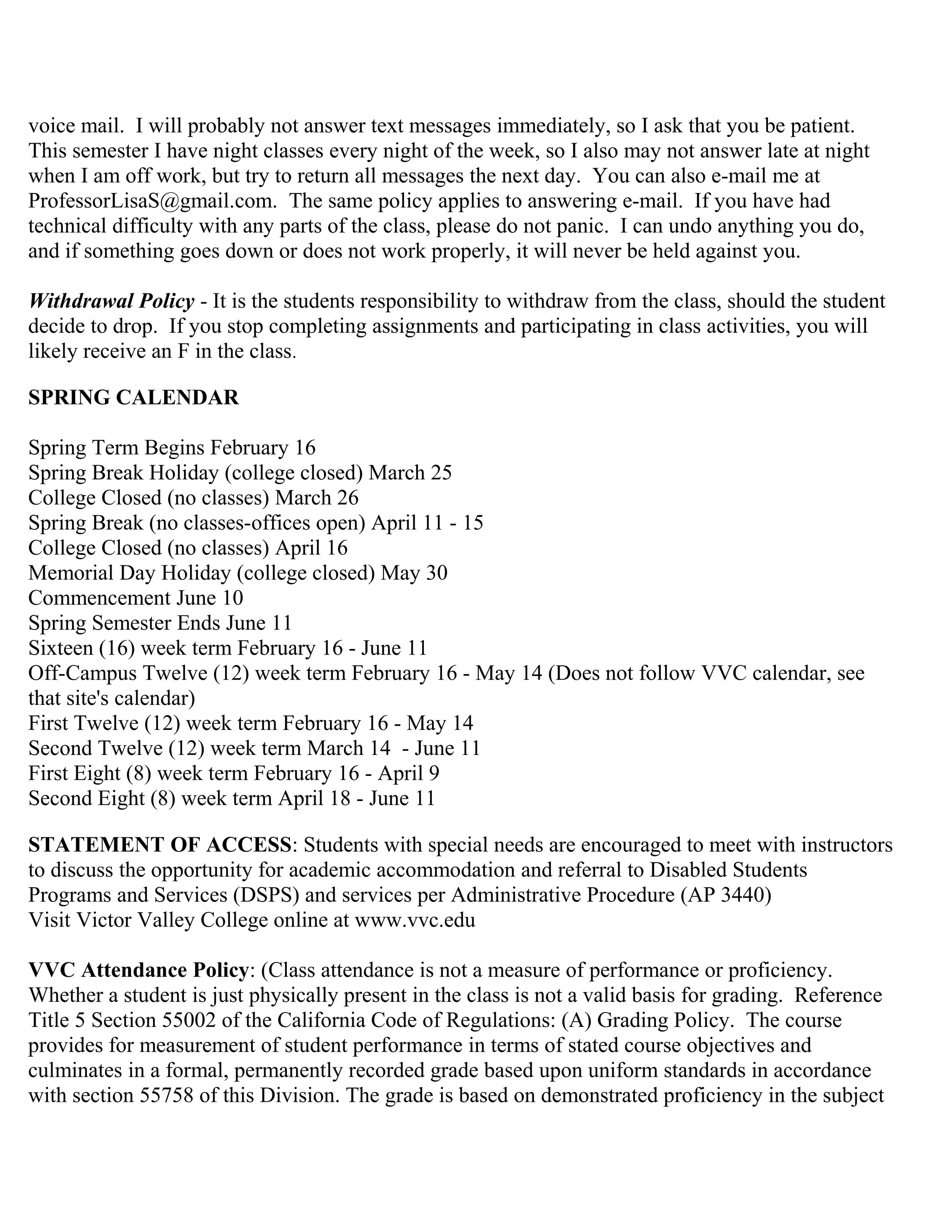 voice mail. I will probably not answer text messages immediately, so I ask that you be patient.
This semester I have night classes every night of the week, so I also may not answer late at night
when I am off work, but try to return all messages the next day. You can also e-mail me at
ProfessorLisaS@gmail.com. The same policy applies to answering e-mail. If you have had
technical difficulty with any parts of the class, please do not panic. I can undo anything you do,
and if something goes down or does not work properly, it will never be held against you.
Withdrawal Policy - It is the students responsibility to withdraw from the class, should the student
decide to drop. If you stop completing assignments and participating in class activities, you will
likely receive an F in the class.
SPRING CALENDAR
Spring Term Begins February 16
Spring Break Holiday (college closed) March 25
College Closed (no classes) March 26
Spring Break (no classes-offices open) April 11 - 15
College Closed (no classes) April 16
Memorial Day Holiday (college closed) May 30
Commencement June 10
Spring Semester Ends June 11
Sixteen (16) week term February 16 - June 11
Off-Campus Twelve (12) week term February 16 - May 14 (Does not follow VVC calendar, see
that site's calendar)
First Twelve (12) week term February 16 - May 14
Second Twelve (12) week term March 14 - June 11
First Eight (8) week term February 16 - April 9
Second Eight (8) week term April 18 - June 11
STATEMENT OF ACCESS: Students with special needs are encouraged to meet with instructors
to discuss the opportunity for academic accommodation and referral to Disabled Students
Programs and Services (DSPS) and services per Administrative Procedure (AP 3440)
Visit Victor Valley College online at www.vvc.edu
VVC Attendance Policy: (Class attendance is not a measure of performance or proficiency.
Whether a student is just physically present in the class is not a valid basis for grading. Reference
Title 5 Section 55002 of the California Code of Regulations: (A) Grading Policy. The course
provides for measurement of student performance in terms of stated course objectives and
culminates in a formal, permanently recorded grade based upon uniform standards in accordance
with section 55758 of this Division. The grade is based on demonstrated proficiency in the subject
 
