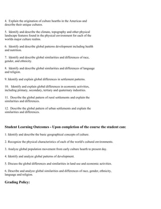 4. Explain the origination of culture hearths in the Americas and
describe their unique cultures.
5. Identify and describe the climate, topography and other physical
landscape features found in the physical environment for each of the
worlds major culture realms.
6. Identify and describe global patterns development including health
and nutrition.
7. Identify and describe global similarities and differences of race,
gender, and ethnicity.
8. Identify and describe global similarities and differences of language
and religion.
9. Identify and explain global differences in settlement patterns.
10. Identify and explain global differences in economic activities,
including primary, secondary, tertiary and quaternary industries.
11. Describe the global pattern of rural settlements and explain the
similarities and differences.
12. Describe the global pattern of urban settlements and explain the
similarities and differences.
Student Learning Outcomes - Upon completion of the course the student can:
1. Identify and describe the basic geographical concepts of culture.
2. Recognize the physical characteristics of each of the world's cultural environments.
3. Analyze global population movement from early culture hearth to present day.
4. Identify and analyze global patterns of development.
5. Discuss the global differences and similarities in land use and economic activities.
6. Describe and analyze global similarities and differences of race, gender, ethnicity,
language and religion.
Grading Policy:
 