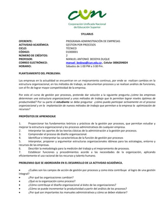 SYLLABUS
OFERENTE: PROGRAMA ADMINISTRACIÓN DE EMPRESAS
ACTIVIDAD ACADÉMICA: GESTION POR PROCESOS
CICLO: TÉCNICO
CÓDIGO: 01000001
NÚMERO DE CRÉDITOS: 2
PROFESOR: MANUEL ANTONIO BEDOYA DUQUE
CORREO ELECTRÓNICO: manuel_bedoya@cun.edu.co , Celular 3006204824
HORARIO: Sábados de 1:00 PM a 3:00 Pm.
PLANTEAMIENTO DEL PROBLEMA:
Las empresas en la actualidad se encuentran en un mejoramiento continuo, por ende se realizan cambios en la
estructura organizacional, en los métodos de trabajo, se documentan procesos y se realizan análisis de funciones,
con el fin de lograr mayor competitividad de la empresa.
Por esto el curso de gestión por procesos, pretende dar solución a la siguiente pregunta ¿cómo las empresas
determinan una estructura organizacional y unos métodos de trabajo que le permitan lograr niveles óptimos de
productividad? Por su parte el estudiante se debe preguntar ¿cómo puedo participar activamente en el proceso
organizacional y en la implantación de nuevos métodos de trabajo que permitan a la empresa la optimización de
recursos?
PROPÓSITOS DE APRENDIZAJE
1. Proporcionar los fundamentos teóricos y prácticos de la gestión por procesos, que permitan estudiar y
mejorar la estructura organizacional y los procesos administrativos de cualquier empresa.
2. Interpretar los aportes de las teorías clásicas de la administración a la gestión por procesos.
3. Comprender el proceso de diseño organizacional.
4. Identificar e interpretar las características de la función de gestión por procesos
5. Interpretar, proponer y argumentar estructuras organizacionales idóneas para las estrategias, entorno y
recursos de las empresas.
6. Describir la metodología para la medición del trabajo y el mejoramiento de procesos.
7. Establecer funciones y procedimientos acorde a las necesidades de la organización, aplicando
eficientemente el uso racional de los recursos y talento humano.
PROBLEMAS QUE SE ABORDARÁN EN EL DESARROLLO DE LA ACTIVIDAD ACADÉMICA.
 ¿Cuáles son los campos de acción de gestión por procesos y como ésta contribuye al logro de una gestión
integral?
 ¿Por qué las organizaciones cambian?
 ¿Qué es la organización como proceso?
 ¿Cómo contribuye el diseño organizacional al éxito de las organizaciones?
 ¿Cómo se puede incrementar la productividad a partir del análisis de los procesos?
 ¿Por qué son importantes los manuales administrativos y cómo se deben elaborar?
 