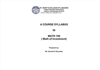 5/12/2018 Course Syllabus in Math of Investment - slidepdf.com
http://slidepdf.com/reader/full/course-syllabus-in-math-of-investment 1/4
 
ST. MARY’S COLLEGE OF LABASON
Higher Education Department
Labason, Zamboanga del Norte
Email :www.smc-labason.com
A COURSE SYLLABUS
IN
MATH 100
( Math of Investment)
Prepared by:
Mr. Gerwil R. Descallar 
 
