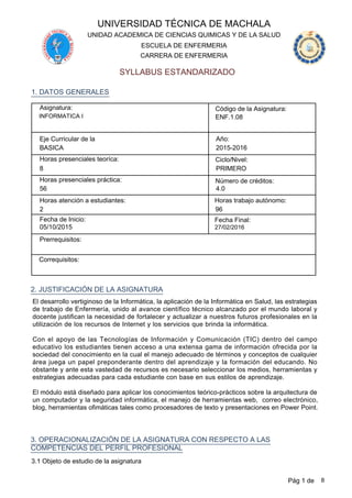 UNIVERSIDAD TÉCNICA DE MACHALA
SYLLABUS ESTANDARIZADO
CARRERA DE ENFERMERIA
ESCUELA DE ENFERMERIA
UNIDAD ACADEMICA DE CIENCIAS QUIMICAS Y DE LA SALUD
Asignatura:
INFORMATICA I
Código de la Asignatura:
ENF.1.08
Eje Curricular de la
BASICA
Año:
2015-2016
Horas presenciales teoríca: Ciclo/Nivel:
PRIMERO8
Horas presenciales práctica: Número de créditos:
56 4.0
1. DATOS GENERALES
Horas atención a estudiantes:
96
Horas trabajo autónomo:
2
Fecha de Inicio: Fecha Final:
05/10/2015 27/02/2016
Prerrequisitos:
Correquisitos:
2. JUSTIFICACIÓN DE LA ASIGNATURA
El desarrollo vertiginoso de la Informática, la aplicación de la Informática en Salud, las estrategias
de trabajo de Enfermería, unido al avance científico técnico alcanzado por el mundo laboral y
docente justifican la necesidad de fortalecer y actualizar a nuestros futuros profesionales en la
utilización de los recursos de Internet y los servicios que brinda la informática.
Con el apoyo de las Tecnologías de Información y Comunicación (TIC) dentro del campo
educativo los estudiantes tienen acceso a una extensa gama de información ofrecida por la
sociedad del conocimiento en la cual el manejo adecuado de términos y conceptos de cualquier
área juega un papel preponderante dentro del aprendizaje y la formación del educando. No
obstante y ante esta vastedad de recursos es necesario seleccionar los medios, herramientas y
estrategias adecuadas para cada estudiante con base en sus estilos de aprendizaje.
El módulo está diseñado para aplicar los conocimientos teórico-prácticos sobre la arquitectura de
un computador y la seguridad informática, el manejo de herramientas web, correo electrónico,
blog, herramientas ofimáticas tales como procesadores de texto y presentaciones en Power Point.
3. OPERACIONALIZACIÓN DE LA ASIGNATURA CON RESPECTO A LAS
COMPETENCIAS DEL PERFIL PROFESIONAL
3.1 Objeto de estudio de la asignatura
Pág 1 de 8
 