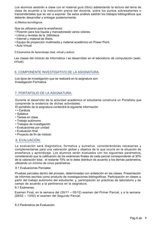 Los alumnos asistirán a clase con el material guía (libro) adelantando la lectura del tema de
clase de acuerdo a la instrucción previa del docente, sobre los puntos sobresalientes o
trascendentales que se van a exponer. De estos análisis saldrán los trabajos bibliográficos que
deberán desarrollar y entregar posteriormente.
Que se utilizaran para la enseñanza:
•Pizarrón para tiza líquida y marcadoresde varios colores.
•Libros y revistas de la biblioteca.
•Internet y material de Webs.
•Equipo de proyección multimedia y material académico en Power Point.
•Aula Virtual.
6. COMPONENTE INVESTIGATIVO DE LA ASIGNATURA:
7. PORTAFOLIO DE LA ASIGNATURA:
Los tipos de investigación que se realizará en la asignatura son:
Investigación Formativa.
e) Medios tecnológicos
Durante el desarrollo de la actividad académica el estudiante construirá un Portafolio que
comprende la evidencia de dichas actividades.
El portafolio de la asignatura contendrá la siguiente información
••Carátula
•Syllabus
•Tareas en clase
•Trabajo autónomo
•Trabajos de investigación
•Evaluaciones por unidad
•Evaluación final
•Proyecto de fin de módulo
8. EVALUACIÓN:
La evaluación será diagnóstica, formativa y sumativa, considerándolas necesarias y
complementarias para una valoración global y objetiva de lo que ocurre en la situación de
enseñanza y aprendizaje. Los alumnos serán evaluados con los siguientes parámetros,
considerando que la calificación de los exámenes finales de cada parcial corresponderán al 30%
de la valoración total, el restante 70% se lo debe distribuir de acuerdo a los demás parámetros,
utilizando un mínimo de cinco parámetros.
8.1 Evaluaciones Parciales:
Pruebas parciales dentro del proceso, determinadas con antelación en las clases. Presentación
de informes escritos como producto de investigaciones bibliográficas. Participación en clases a
partir del trabajo autónomo del estudiante; y, participación en prácticas de laboratorio y de
campo de acuerdo a la pertinencia en la asignatura.
8.1 Exámenes:
Examen Final, en la semana del (30/11 – 05/12) examen del Primer Parcial, y a la semana
(08/02 – 13/02) el examen del Segundo Parcial.
f) Escenarios de Aprendizaje (real, virtual y áulico)
Las clases del módulo de Informática I se desarrollan en el laboratorio de computación (web,
virtual).
8.3 Parámetros de Evaluación:
Pág 6 de 8
 