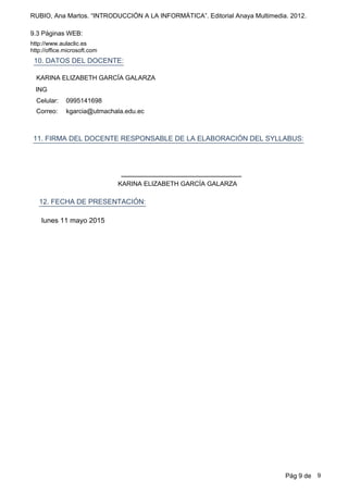 RUBIO, Ana Martos. “INTRODUCCIÓN A LA INFORMÁTICA”. Editorial Anaya Multimedia. 2012.
9.3 Páginas WEB:
http://www.aulaclic.es
http://office.microsoft.com
10. DATOS DEL DOCENTE:
kgarcia@utmachala.edu.ec
0995141698Celular:
Correo:
11. FIRMA DEL DOCENTE RESPONSABLE DE LA ELABORACIÓN DEL SYLLABUS:
ING
KARINA ELIZABETH GARCÍA GALARZA
12. FECHA DE PRESENTACIÓN:
lunes 11 mayo 2015
KARINA ELIZABETH GARCÍA GALARZA
Pág 9 de 9
 