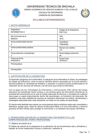 UNIVERSIDAD TÉCNICA DE MACHALA
SYLLABUS ESTANDARIZADO
CARRERA DE ENFERMERIA
ESCUELA DE ENFERMERIA
UNIDAD ACADEMICA DE CIENCIAS QUIMICAS Y DE LA SALUD
Asignatura:
INFORMATICA II
Código de la Asignatura:
ENF.3.02
Eje Curricular de la
BASICA
Año:
2015
Horas presenciales teoríca: Ciclo/Nivel:
TERCERO0
Horas presenciales práctica: Número de créditos:
3 3.0
1. DATOS GENERALES
Horas atención a estudiantes:
48
Horas trabajo autónomo:
2
Fecha de Inicio: Fecha Final:
04/05/2015 19/09/2015
Prerrequisitos:
Correquisitos:
2. JUSTIFICACIÓN DE LA ASIGNATURA
El desarrollo vertiginoso de la Informática, la aplicación de la Informática en Salud, las estrategias
de trabajo de Enfermería, unido al avance científico técnico alcanzado por el mundo laboral y
docente justifican la necesidad de fortalecer y actualizar a nuestros futuros profesionales en la
utilización de los recursos de Internet y los servicios que brinda la informática.
Con el apoyo de las Tecnologías de Información y Comunicación (TIC) dentro del campo
educativo los estudiantes tienen acceso a una extensa gama de información ofrecida por la
sociedad del conocimiento en la cual el manejo adecuado de términos y conceptos de cualquier
área juega un papel preponderante dentro del aprendizaje y la formación del educando. No
obstante y ante esta vastedad de recursos es necesario seleccionar los medios, herramientas y
estrategias adecuadas para cada estudiante con base en sus estilos de aprendizaje.
El módulo está diseñado para aplicar los conocimientos teórico-prácticos sobre web universitaria y
biblioteca, google apps, hojas de cálculo de Microsoft Office y el virus informáticos y antivirus
gratuitos de fácil manejo para proteger la información y el hardware del equipo informático.
3. OPERACIONALIZACIÓN DE LA ASIGNATURA CON RESPECTO A LAS
COMPETENCIAS DEL PERFIL PROFESIONAL
3.1 Objetivo de estudio de la
El Objeto de estudio de la asignatura es la aplicación de las herramientas web y ofimáticas y
trabajar de forma colaborativa (incluso a distancia), mediante la
Pág 1 de 9
 