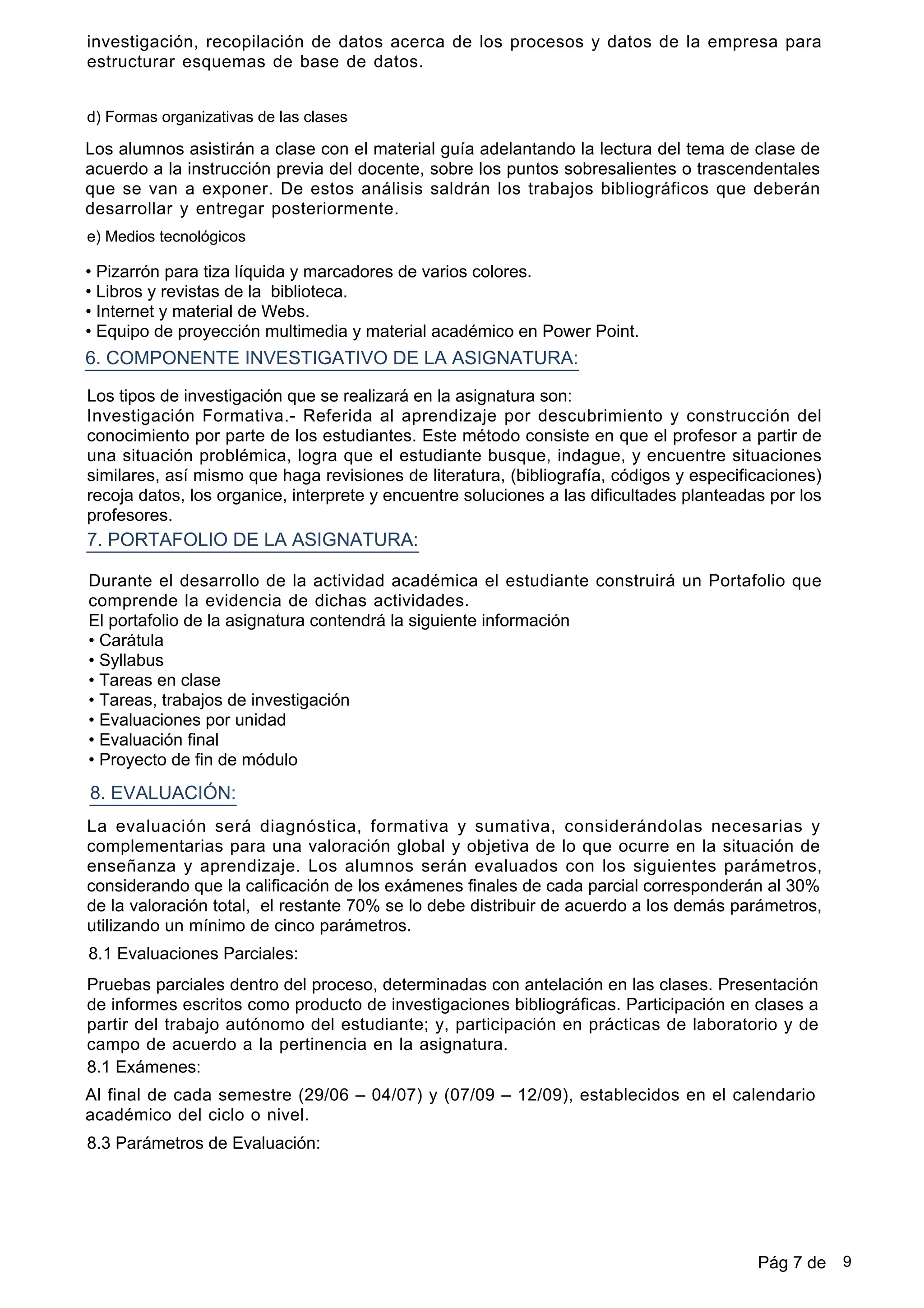 d) Formas organizativas de las clases
Los alumnos asistirán a clase con el material guía adelantando la lectura del tema de clase de
acuerdo a la instrucción previa del docente, sobre los puntos sobresalientes o trascendentales
que se van a exponer. De estos análisis saldrán los trabajos bibliográficos que deberán
desarrollar y entregar posteriormente.
investigación, recopilación de datos acerca de los procesos y datos de la empresa para
estructurar esquemas de base de datos.
•Pizarrón para tiza líquida y marcadores de varios colores.
•Libros y revistas de la biblioteca.
•Internet y material de Webs.
•Equipo de proyección multimedia y material académico en Power Point.
6. COMPONENTE INVESTIGATIVO DE LA ASIGNATURA:
7. PORTAFOLIO DE LA ASIGNATURA:
Los tipos de investigación que se realizará en la asignatura son:
Investigación Formativa.- Referida al aprendizaje por descubrimiento y construcción del
conocimiento por parte de los estudiantes. Este método consiste en que el profesor a partir de
una situación problémica, logra que el estudiante busque, indague, y encuentre situaciones
similares, así mismo que haga revisiones de literatura, (bibliografía, códigos y especificaciones)
recoja datos, los organice, interprete y encuentre soluciones a las dificultades planteadas por los
profesores.
e) Medios tecnológicos
Durante el desarrollo de la actividad académica el estudiante construirá un Portafolio que
comprende la evidencia de dichas actividades.
El portafolio de la asignatura contendrá la siguiente información
•Carátula
•Syllabus
•Tareas en clase
•Tareas, trabajos de investigación
•Evaluaciones por unidad
•Evaluación final
•Proyecto de fin de módulo
8. EVALUACIÓN:
La evaluación será diagnóstica, formativa y sumativa, considerándolas necesarias y
complementarias para una valoración global y objetiva de lo que ocurre en la situación de
enseñanza y aprendizaje. Los alumnos serán evaluados con los siguientes parámetros,
considerando que la calificación de los exámenes finales de cada parcial corresponderán al 30%
de la valoración total, el restante 70% se lo debe distribuir de acuerdo a los demás parámetros,
utilizando un mínimo de cinco parámetros.
8.1 Evaluaciones Parciales:
Pruebas parciales dentro del proceso, determinadas con antelación en las clases. Presentación
de informes escritos como producto de investigaciones bibliográficas. Participación en clases a
partir del trabajo autónomo del estudiante; y, participación en prácticas de laboratorio y de
campo de acuerdo a la pertinencia en la asignatura.
8.1 Exámenes:
Al final de cada semestre (29/06 – 04/07) y (07/09 – 12/09), establecidos en el calendario
académico del ciclo o nivel.
8.3 Parámetros de Evaluación:
Pág 7 de 9
 