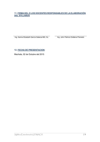 Syllabus Estandarizado-UTMACH | 9
11. FIRMA DEL O LOS DOCENTES RESPONSABLES DE LA ELABORACIÓN
DEL SYLLABUS
Ing. Karina Elizabeth García Galarza MG, Sc. Ing. John Patricio Orellana Preciado
12. FECHA DE PRESENTACION:
Machala, 02 de Octubre del 2015
 