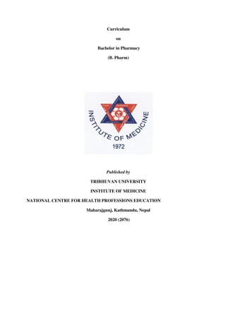 Curriculum
on
Bachelor in Pharmacy
(B. Pharm)
Published by
TRIBHUVAN UNIVERSITY
INSTITUTE OF MEDICINE
NATIONAL CENTRE FOR HEALTH PROFESSIONS EDUCATION
Maharajgunj, Kathmandu, Nepal
2020 (2076)
 