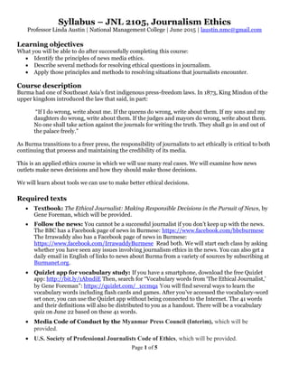 Page 1 of 5
Syllabus – JNL 2105, Journalism Ethics
Professor Linda Austin | National Management College | June 2015 | laustin.nmc@gmail.com
Learning objectives
What you will be able to do after successfully completing this course:
 Identify the principles of news media ethics.
 Describe several methods for resolving ethical questions in journalism.
 Apply those principles and methods to resolving situations that journalists encounter.
Course description
Burma had one of Southeast Asia’s first indigenous press-freedom laws. In 1873, King Mindon of the
upper kingdom introduced the law that said, in part:
“If I do wrong, write about me. If the queens do wrong, write about them. If my sons and my
daughters do wrong, write about them. If the judges and mayors do wrong, write about them.
No one shall take action against the journals for writing the truth. They shall go in and out of
the palace freely.”
As Burma transitions to a freer press, the responsibility of journalists to act ethically is critical to both
continuing that process and maintaining the credibility of its media.
This is an applied ethics course in which we will use many real cases. We will examine how news
outlets make news decisions and how they should make those decisions.
We will learn about tools we can use to make better ethical decisions.
Required texts
 Textbook: The Ethical Journalist: Making Responsible Decisions in the Pursuit of News, by
Gene Foreman, which will be provided.
 Follow the news: You cannot be a successful journalist if you don’t keep up with the news.
The BBC has a Facebook page of news in Burmese: https://www.facebook.com/bbcburmese
The Irrawaddy also has a Facebook page of news in Burmese:
https://www.facebook.com/IrrawaddyBurmese Read both. We will start each class by asking
whether you have seen any issues involving journalism ethics in the news. You can also get a
daily email in English of links to news about Burma from a variety of sources by subscribing at
Burmanet.org.
 Quizlet app for vocabulary study: If you have a smartphone, download the free Quizlet
app: http://bit.ly/1AbndiE Then, search for “Vocabulary words from ‘The Ethical Journalist,’
by Gene Foreman”: https://quizlet.com/_1ccmqa You will find several ways to learn the
vocabulary words including flash cards and games. After you’ve accessed the vocabulary-word
set once, you can use the Quizlet app without being connected to the Internet. The 41 words
and their definitions will also be distributed to you as a handout. There will be a vocabulary
quiz on June 22 based on these 41 words.
 Media Code of Conduct by the Myanmar Press Council (Interim), which will be
provided.
 U.S. Society of Professional Journalists Code of Ethics, which will be provided.
 