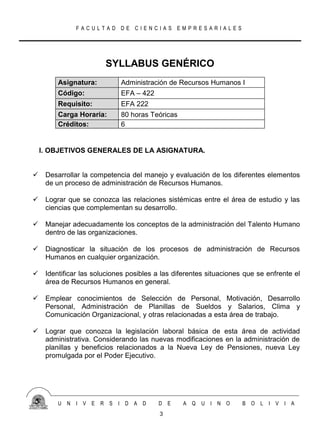 FACULTAD DE CIENCIAS EMPRESARIALES




                        SYLLABUS GENÉRICO
         Asignatura:         Administración de Recursos Humanos I
         Código:             EFA – 422
         Requisito:          EFA 222
         Carga Horaria:      80 horas Teóricas
         Créditos:           6


    I. OBJETIVOS GENERALES DE LA ASIGNATURA.


    Desarrollar la competencia del manejo y evaluación de los diferentes elementos
     de un proceso de administración de Recursos Humanos.

    Lograr que se conozca las relaciones sistémicas entre el área de estudio y las
     ciencias que complementan su desarrollo.

    Manejar adecuadamente los conceptos de la administración del Talento Humano
     dentro de las organizaciones.

    Diagnosticar la situación de los procesos de administración de Recursos
     Humanos en cualquier organización.

    Identificar las soluciones posibles a las diferentes situaciones que se enfrente el
     área de Recursos Humanos en general.

    Emplear conocimientos de Selección de Personal, Motivación, Desarrollo
     Personal, Administración de Planillas de Sueldos y Salarios, Clima y
     Comunicación Organizacional, y otras relacionadas a esta área de trabajo.

    Lograr que conozca la legislación laboral básica de esta área de actividad
     administrativa. Considerando las nuevas modificaciones en la administración de
     planillas y beneficios relacionados a la Nueva Ley de Pensiones, nueva Ley
     promulgada por el Poder Ejecutivo.




         U N   I V E   R S   I D A D     D E     A Q   U I N O       B O   L I V I A
                                          3
 