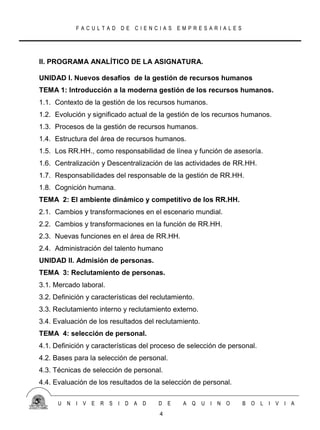 FACULTAD DE CIENCIAS EMPRESARIALES




II. PROGRAMA ANALÍTICO DE LA ASIGNATURA.

UNIDAD I. Nuevos desafíos de la gestión de recursos humanos
TEMA 1: Introducción a la moderna gestión de los recursos humanos.
1.1. Contexto de la gestión de los recursos humanos.
1.2. Evolución y significado actual de la gestión de los recursos humanos.
1.3. Procesos de la gestión de recursos humanos.
1.4. Estructura del área de recursos humanos.
1.5. Los RR.HH., como responsabilidad de línea y función de asesoría.
1.6. Centralización y Descentralización de las actividades de RR.HH.
1.7. Responsabilidades del responsable de la gestión de RR.HH.
1.8. Cognición humana.
TEMA 2: El ambiente dinámico y competitivo de los RR.HH.
2.1. Cambios y transformaciones en el escenario mundial.
2.2. Cambios y transformaciones en la función de RR.HH.
2.3. Nuevas funciones en el área de RR.HH.
2.4. Administración del talento humano
UNIDAD II. Admisión de personas.
TEMA 3: Reclutamiento de personas.
3.1. Mercado laboral.
3.2. Definición y características del reclutamiento.
3.3. Reclutamiento interno y reclutamiento externo.
3.4. Evaluación de los resultados del reclutamiento.
TEMA 4: selección de personal.
4.1. Definición y características del proceso de selección de personal.
4.2. Bases para la selección de personal.
4.3. Técnicas de selección de personal.
4.4. Evaluación de los resultados de la selección de personal.

      U N   I V E   R S   I D A D       D E     A Q    U I N O    B O     L I V I A
                                        4
 