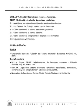 FACULTAD DE CIENCIAS EMPRESARIALES




UNIDAD VI. Gestión Operativa de recursos humanos.
TEMA 10: Gestión de planilla de sueldos y salarios.
9.1. Análisis de las obligaciones laborales y patronales vigentes.
9.2. Ley General del Trabajo, Nueva Ley de Pensiones.
9.3. Como se elabora la planilla de sueldos y salarios.
9.4. Como se elabora la planilla patronal.
9.5. Como se elabora una planilla de asignaciones familiares.
9.6. Liquidaciones y Finiquitos.


III. BIBLIOGRAFÍA.

Básica

 Chiavenato Idalberto. “Gestión del Talento Humano”, Ediciones McGraw Hill,
  2004.
Complementaria
 Mondy, Wayne, SPHR. “Administración de Recursos Humanos” - Editorial
  Prentice may, ed. sexta. 1997
 Dick M. Legislación Laboral Boliviana, referencia actualizada, concordada,
  comentada y con jurisprudencia”, Ediciones Quipus 2005.
 Nueva Ley de Pensiones, Gaceta Oficial, Estado Plurinacional de Bolivia.




      U N   I V E   R S   I D A D      D E     A Q   U I N O         B O   L I V I A
                                       6
 