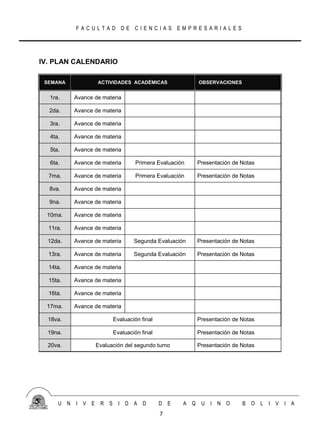 FACULTAD DE CIENCIAS EMPRESARIALES




IV. PLAN CALENDARIO

 SEMANA            ACTIVIDADES ACADÉMICAS                 OBSERVACIONES


  1ra.     Avance de materia

  2da.     Avance de materia

  3ra.     Avance de materia

  4ta.     Avance de materia

  5ta.     Avance de materia

  6ta.     Avance de materia       Primera Evaluación     Presentación de Notas

  7ma.     Avance de materia       Primera Evaluación     Presentación de Notas

  8va.     Avance de materia

  9na.     Avance de materia

 10ma.     Avance de materia

  11ra.    Avance de materia

  12da.    Avance de materia      Segunda Evaluación      Presentación de Notas

  13ra.    Avance de materia      Segunda Evaluación      Presentación de Notas

  14ta.    Avance de materia

  15ta.    Avance de materia

  16ta.    Avance de materia

 17ma.     Avance de materia

  18va.                   Evaluación final                Presentación de Notas

  19na.                   Evaluación final                Presentación de Notas

  20va.            Evaluación del segundo turno           Presentación de Notas




     U N   I V E    R S     I D A D          D E    A Q    U I N O        B O     L I V I A
                                             7
 