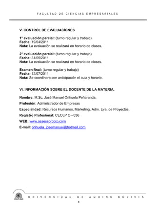 FACULTAD DE CIENCIAS EMPRESARIALES




V. CONTROL DE EVALUACIONES

1° evaluación parcial: (turno regular y trabajo)
Fecha: 19/04/2011
Nota: La evaluación se realizará en horario de clases.

2° evaluación parcial: (turno regular y trabajo)
Fecha: 31/05/2011
Nota: La evaluación se realizará en horario de clases.

Examen final: (turno regular y trabajo)
Fecha: 12/07/2011
Nota: Se coordinara con anticipación el aula y horario.


VI. INFORMACIÓN SOBRE EL DOCENTE DE LA MATERIA.

Nombre: M.Sc. José Manuel Orihuela Peñaranda.
Profesión: Administrador de Empresas
Especialidad: Recursos Humanos, Marketing, Adm. Eva. de Proyectos.
Registro Profesional: CEOLP O - 036
WEB: www.assessorcorp.com
E-mail: orihuela_josemanuel@hotmail.com




     U N   I V E   R S   I D A D      D E     A Q   U I N O   B O   L I V I A
                                      8
 