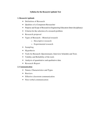 Syllabus for the Research Aptitude Test
1. Research Aptitude
• Definition of Research
• Qualities of a Competent Researcher
• Purpose and Scope of Research in Engineering Education (Inter-disciplinary)
• Criteria for the selection of a research problem
• Research proposal
• Types of Research: - Historical research
o Descriptive research
o Experimental research
• Sampling
• Hypothesis
• Tools for Research: Questionnaire, Interview Schedule and Tests
• Validity and Reliability of the tools
• Analysis of quantitative and qualitative data
• Research Report
2. Communication
• Nature, Characteristics and Types
• Barriers
• Effective classroom communication
• Non-verbal communication