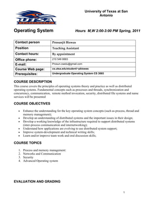 University of Texas at San
                                                                 Antonio



Operating System                                 Hours M,W 2:00-3:00 PM Spring, 2011


 Contact person                Prosunjit Biswas
 Position                      Teaching Assistant
 Contact hours:                By appointment
 Office phone:                 210 548 8883

 E-mail:                       Prosun.csedu@gmail.com

 Course Web page:              cs.utsa.edu/student/~pbiswas

 Prerequisites:                Undergraduate Operating System CS 3065


COURSE DESCRIPTION
This course covers the principles of operating systems theory and practice as well as distributed
operating systems. Fundamental concepts such as processes and threads, synchronization and
concurrency, communication, remote method invocation, security, distributed file systems and name
services will be presented

COURSE OBJECTIVES

   •    Enhance the understanding for the key operating system concepts (such as process, thread and
        memory management);
   •    Develop an understanding of distributed systems and the important issues in their design;
   •    Develop a working knowledge of the infrastructure required to support distributed systems
        (inter-process communication and internetworking);
   •    Understand how applications are evolving to use distributed system support;
   •    Improve system-development and technical writing skills;
   •    Learn and/or improve team work and oral discussion skills;

COURSE TOPICS

   1.   Process and memory management:
   2.   Networks and Communication
   3.   Security
   4.   Advanced Operating system




EVALUATION AND GRADING


                                                                                       1
 