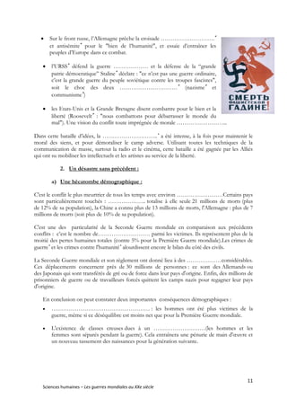 11
Sciences humaines – Les guerres mondiales au XXe siècle
 Sur le front russe, l’Allemagne prêche la croisade ……………………….
et antisémite
pour le "bien de l’humanité", et essaie d’entraîner les
peuples d’Europe dans ce combat.
 l’URSS
défend la guerre ……………… et la défense de la “grande
patrie démocratique” Staline
déclare : "ce n’est pas une guerre ordinaire,
c’est la grande guerre du peuple soviétique contre les troupes fascistes",
soit le choc des deux …………………………
(nazisme
et
communisme
)
 les Etats-Unis et la Grande Bretagne disent combattre pour le bien et la
liberté (Roosevelt
: "nous combattons pour débarrasser le monde du
mal"). Une vision du conflit toute imprégnée de morale ……………………...
Dans cette bataille d’idées, la ………………………..
a été intense, à la fois pour maintenir le
moral des siens, et pour démoraliser le camp adverse. Utilisant toutes les techniques de la
communication de masse, surtout la radio et le cinéma, cette bataille a été gagnée par les Alliés
qui ont su mobiliser les intellectuels et les artistes au service de la liberté.
2. Un désastre sans précédent :
a) Une hécatombe démographique :
C'est le conflit le plus meurtrier de tous les temps avec environ ……………………Certains pays
sont particulièrement touchés : ……………….. totalise à elle seule 21 millions de morts (plus
de 12% de sa population), la Chine a connu plus de 13 millions de morts, l'Allemagne : plus de 7
millions de morts (soit plus de 10% de sa population).
C'est une des particularité de la Seconde Guerre mondiale en comparaison aux précédents
conflits : c’est le nombre de……………………… parmi les victimes. Ils représentent plus de la
moitié des pertes humaines totales (contre 5% pour la Première Guerre mondiale).Les crimes de
guerre
et les crimes contre l'humanité
alourdissent encore le bilan du côté des civils.
La Seconde Guerre mondiale et son règlement ont donné lieu à des ………………considérables.
Ces déplacements concernent près de 30 millions de personnes : ce sont des Allemands ou
des Japonais qui sont transférés de gré ou de force dans leur pays d'origine. Enfin, des millions de
prisonniers de guerre ou de travailleurs forcés quittent les camps nazis pour regagner leur pays
d'origine.
En conclusion on peut constater deux importantes conséquences démographiques :
 …………………………………………… : les hommes ont été plus victimes de la
guerre, même si ce déséquilibre est moins net que pour la Première Guerre mondiale.
 L'existence de classes creuses dues à un ………………………(les hommes et les
femmes sont séparés pendant la guerre). Cela entraînera une pénurie de main d'œuvre et
un nouveau tassement des naissances pour la génération suivante.
 