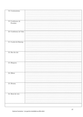 17
Sciences humaines – Les guerres mondiales au XXe siècle
18. Communisme ………………………………………………………………………………………………
………………………………………………………………………………………………
………………………………………………………………………………………………
………………………………………………………………………………………………
………………………………………………………………………………………………
………………………………………………………………………………………………
19. Conférence de
Potsdam
………………………………………………………………………………………………
………………………………………………………………………………………………
………………………………………………………………………………………………
………………………………………………………………………………………………
………………………………………………………………………………………………
………………………………………………………………………………………………
20. Conférence de Yalta ………………………………………………………………………………………………
………………………………………………………………………………………………
………………………………………………………………………………………………
………………………………………………………………………………………………
………………………………………………………………………………………………
………………………………………………………………………………………………
21. Couloir de Dantzig ………………………………………………………………………………………………
………………………………………………………………………………………………
………………………………………………………………………………………………
………………………………………………………………………………………………
………………………………………………………………………………………………
………………………………………………………………………………………………
22. Der des der ………………………………………………………………………………………………
………………………………………………………………………………………………
………………………………………………………………………………………………
………………………………………………………………………………………………
………………………………………………………………………………………………
………………………………………………………………………………………………
23. Diaspora ………………………………………………………………………………………………
………………………………………………………………………………………………
………………………………………………………………………………………………
………………………………………………………………………………………………
………………………………………………………………………………………………
………………………………………………………………………………………………
24. Diktat ………………………………………………………………………………………………
………………………………………………………………………………………………
………………………………………………………………………………………………
………………………………………………………………………………………………
………………………………………………………………………………………………
………………………………………………………………………………………………
25. Douma ………………………………………………………………………………………………
………………………………………………………………………………………………
………………………………………………………………………………………………
………………………………………………………………………………………………
………………………………………………………………………………………………
………………………………………………………………………………………………
26. Droit de véto ………………………………………………………………………………………………
………………………………………………………………………………………………
………………………………………………………………………………………………
………………………………………………………………………………………………
………………………………………………………………………………………………
………………………………………………………………………………………………
 