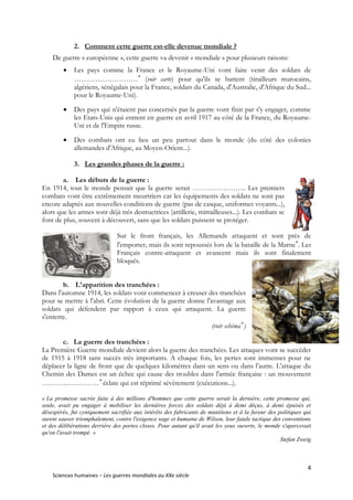 4
Sciences humaines – Les guerres mondiales au XXe siècle
2. Comment cette guerre est-elle devenue mondiale ?
De guerre « européenne », cette guerre va devenir « mondiale » pour plusieurs raisons:
 Les pays comme la France et le Royaume-Uni vont faire venir des soldats de
………………………
(voir carte) pour qu'ils se battent (tirailleurs marocains,
algériens, sénégalais pour la France, soldats du Canada, d'Australie, d'Afrique du Sud...
pour le Royaume-Uni).
 Des pays qui n'étaient pas concernés par la guerre vont finir par s'y engager, comme
les Etats-Unis qui entrent en guerre en avril 1917 au côté de la France, du Royaume-
Uni et de l'Empire russe.
 Des combats ont eu lieu un peu partout dans le monde (du côté des colonies
allemandes d'Afrique, au Moyen-Orient...).
3. Les grandes phases de la guerre :
a. Les débuts de la guerre :
En 1914, tout le monde pensait que la guerre serait ………………….. Les premiers
combats vont être extrêmement meurtriers car les équipements des soldats ne sont pas
encore adaptés aux nouvelles conditions de guerre (pas de casque, uniformes voyants...),
alors que les armes sont déjà très destructrices (artillerie, mitrailleuses...). Les combats se
font de plus, souvent à découvert, sans que les soldats puissent se protéger.
Sur le front français, les Allemands attaquent et sont près de
l'emporter, mais ils sont repoussés lors de la bataille de la Marne
. Les
Français contre-attaquent et avancent mais ils sont finalement
bloqués.
b. L'apparition des tranchées :
Dans l'automne 1914, les soldats vont commencer à creuser des tranchées
pour se mettre à l'abri. Cette évolution de la guerre donne l'avantage aux
soldats qui défendent par rapport à ceux qui attaquent. La guerre
s'enterre.
(voir schéma
)
c. La guerre des tranchées :
La Première Guerre mondiale devient alors la guerre des tranchées. Les attaques vont se succéder
de 1915 à 1918 sans succès très importants. A chaque fois, les pertes sont immenses pour ne
déplacer la ligne de front que de quelques kilomètres dans un sens ou dans l'autre. L'attaque du
Chemin des Dames est un échec qui cause des troubles dans l'armée française : un mouvement
……………………
éclate qui est réprimé sévèrement (exécutions...).
« La promesse sacrée faite à des millions d'hommes que cette guerre serait la dernière, cette promesse qui,
seule, avait pu engager à mobiliser les dernières forces des soldats déjà à demi déçus, à demi épuisés et
désespérés, fut cyniquement sacrifiée aux intérêts des fabricants de munitions et à la fureur des politiques qui
surent sauver triomphalement, contre l'exigence sage et humaine de Wilson, leur fatale tactique des conventions
et des délibérations derrière des portes closes. Pour autant qu'il avait les yeux ouverts, le monde s'apercevait
qu'on l'avait trompé. »
Stefan Zweig
 