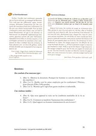 55
Sciences humaines – Les guerres mondiales au XXe siècle
Questions :
Des combats d’un nouveau type :
1. (Doc 1) : Décrivez le document. Pourquoi les hommes se sont-ils enterrés dans
des tranchées ?
2. (Doc 2 et 3) : Quelles sont les armes employées par les combattants ? Précisez,
pour chacune d’elles, l’effet produit.
3. (Doc 2 et 3) : Montrez qu’il s’agit d’une guerre moderne et industrielle.
Une violence inédite :
4. (Doc 4) : Que nous apprend ce texte sur les conditions matérielles de la vie au
front ?
5. (Doc 4 et 5) : Comment se manifeste l’épuisement des combattants ?
6. (Doc 2 à 5) : Quel rapport ces hommes entretiennent-ils avec la mort ?
 