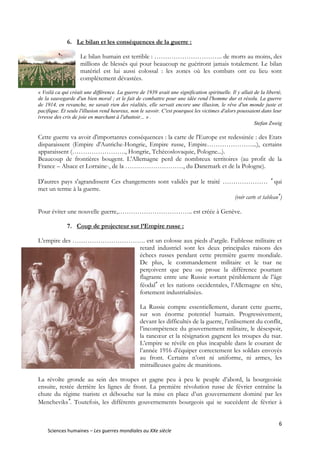 6
Sciences humaines – Les guerres mondiales au XXe siècle
6. Le bilan et les conséquences de la guerre :
Le bilan humain est terrible : ………………………….. de morts au moins, des
millions de blessés qui pour beaucoup ne guériront jamais totalement. Le bilan
matériel est lui aussi colossal : les zones où les combats ont eu lieu sont
complètement dévastées.
« Voilà ca qui créait une différence. La guerre de 1939 avait une signification spirituelle. Il y allait de la liberté,
de la sauvegarde d'un bien moral ; et le fait de combattre pour une idée rend l'homme dur et résolu. La guerre
de 1914, en revanche, ne savait rien des réalités, elle servait encore une illusion, le rêve d'un monde juste et
pacifique. Et seule l'illusion rend heureux, non le savoir. C'est pourquoi les victimes d'alors poussaient dans leur
ivresse des cris de joie en marchant à l'abattoir... » .
Stefan Zweig
Cette guerre va avoir d'importantes conséquences : la carte de l'Europe est redessinée : des Etats
disparaissent (Empire d'Autriche-Hongrie, Empire russe, Empire…………………...), certains
apparaissent (……………………., Hongrie, Tchécoslovaquie, Pologne...).
Beaucoup de frontières bougent. L'Allemagne perd de nombreux territoires (au profit de la
France – Alsace et Lorraine-, de la ………………………, du Danemark et de la Pologne).
D'autres pays s'agrandissent Ces changements sont validés par le traité ………………… 
qui
met un terme à la guerre.
(voir carte et tableau
)
Pour éviter une nouvelle guerre,…………………………….. est créée à Genève.
7. Coup de projecteur sur l’Empire russe :
L’empire des ……………………………. est un colosse aux pieds d’argile. Faiblesse militaire et
retard industriel sont les deux principales raisons des
échecs russes pendant cette première guerre mondiale.
De plus, le commandement militaire et le tsar ne
perçoivent que peu ou proue la différence pourtant
flagrante entre une Russie sortant péniblement de l’âge
féodal
et les nations occidentales, l’Allemagne en tête,
fortement industrialisées.
La Russie compte essentiellement, durant cette guerre,
sur son énorme potentiel humain. Progressivement,
devant les difficultés de la guerre, l’enlisement du conflit,
l’incompétence du gouvernement militaire, le désespoir,
la rancœur et la résignation gagnent les troupes du tsar.
L’empire se révèle en plus incapable dans le courant de
l’année 1916 d’équiper correctement les soldats envoyés
au front. Certains n’ont ni uniforme, ni armes, les
mitrailleuses guère de munitions.
La révolte gronde au sein des troupes et gagne peu à peu le peuple d’abord, la bourgeoisie
ensuite, restée derrière les lignes de front. La première révolution russe de février entraîne la
chute du régime tsariste et débouche sur la mise en place d’un gouvernement dominé par les
Mencheviks
. Toutefois, les différents gouvernements bourgeois qui se succèdent de février à
 