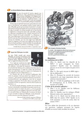 63
Sciences humaines – Les guerres mondiales au XXe siècle
Questions :
Les ambitions de la SDN :
1. (Doc 1) : Quels sont les objectifs de la
SDN ? A quoi s’engagent les Etats-
membres ? Quelles sont les sanctions
prévues en cas de non-respect du pacte de la
SDN ?
2. (Doc 1) : Par quels moyens la SDN règle-t-
elle les différends ?
3. (Doc 3) : Pourquoi les accords de Locarno
marquent-ils une étape importante dans les
relations internationales ?
4. (Doc 2) : A l’aide du graphique et de la carte
D (conséquences de la 1GM), citez les
réussites de la SDN.
L’échec de la sécurité collective :
5. (Doc 1 et 4) : Quelles sont les faiblesses
majeures de la SDN ?
6. (Doc 5) : Quelles sont les critiques d’Hailé
Sélassié contre cette organisation ?
7. (Doc 2 et 5) : Quels sont les échecs de la
SDN dans les années 1930 ? Quelle est la
seule puissance à avoir été exclue dans les
années 1930 ?
Bilan:
En vous aidant des documents et de vos réponses
aux questions, expliquez pourquoi les espoirs
d’établir un nouvel ordre mondial ont échoué.
 