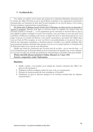 70
Sciences humaines – Les guerres mondiales au XXe siècle
6. Le rideau de fer :
Une ombre est tombée sur les scènes qui avaient été si clairement illuminées récemment par
la victoire des Alliés. Personne ne sait ce que la Russie soviétique et son organisation communiste
internationale ont l’intention de faire dans l’avenir immédiat, ni où sont les limites, s’il en existe,
de leurs tendances expansionnistes et prosélytiques. (…)
De Stettin dans la Baltique jusqu’à Trieste dans l’Adriatique un rideau de fer est descendu à
travers le continent. Derrière cette ligne se trouvent toutes les capitales des anciens Etats de
l’Europe centrale et orientale (…) et les populations qui les entourent se trouvent dans ce que je
dois appeler la sphère soviétique, et toutes sont soumises, sous une forme ou sous une autre, non
seulement à l’influence soviétique, mais aussi à un degré très élevé et, dans beaucoup de cas, à un
degré croissant, au contrôle de Moscou (..)Les partis communistes, qui étaient très faibles dans
tous ces Etats de l’Est européen, se sont vus élevés à une prédominance et un pouvoir bien au-
delà de leur importance numérique et cherchent partout à accéder à un contrôle totalitaire. Des
gouvernements policiers dominent dans presque tous les cas et, jusqu’à présent, à l’exception de
la Tchécoslovaquie, il n’y a pas de vraie démocratie.
Quelles que soient les conclusions que l’on peut tirer de ces faits – car ce sont des faits – ce
n’est certainement pas là l’Europe libérée pour la construction de laquelle nous avons combattu.
Ce n’est pas non plus une Europe qui présente les caractéristiques essentielles d’une paix durable.
Wiston churchill, discours prononcé à Fulton, Missouri, Le 5 mars 1944
Extraire, comprendre, traiter l’information
Questions :
1. Quelle « ombre » s’est étendue sur le champ des victoires conjointes des Alliés ? En
quoi est-elle menaçante ?
2. Expliquez la phrase soulignée à partir du texte et de vos connaissances.
3. Pourquoi la situation paraît-elle aussi scandaleuse à Churchill ?
4. Finalement, en quoi ce discours marque-t-il un tournant essentiel dans les relations
internationales ?
 