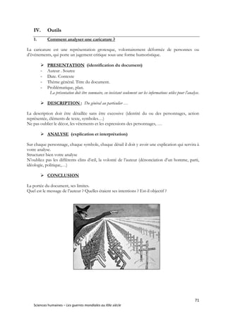 71
Sciences humaines – Les guerres mondiales au XXe siècle
IV. Outils
1. Comment analyser une caricature ?
La caricature est une représentation grotesque, volontairement déformée de personnes ou
d’événements, qui porte un jugement critique sous une forme humoristique.
 PRESENTATION (identification du document)
- Auteur . Source
- Date. Contexte
- Thème général. Titre du document.
- Problématique, plan.
La présentation doit être sommaire, en insistant seulement sur les informations utiles pour l’analyse.
 DESCRIPTION : Du général au particulier …
La description doit être détaillée sans être excessive (identité du ou des personnages, action
représentée, éléments de texte, symboles…)
Ne pas oublier le décor, les vêtements et les expressions des personnages, …
 ANALYSE (explication et interprétation)
Sur chaque personnage, chaque symbole, chaque détail il doit y avoir une explication qui servira à
votre analyse.
Structurer bien votre analyse
N’oubliez pas les différents clins d’œil, la volonté de l’auteur (dénonciation d’un homme, parti,
idéologie, politique,…)
 CONCLUSION
La portée du document, ses limites.
Quel est le message de l’auteur ? Quelles étaient ses intentions ? Est-il objectif ?
 