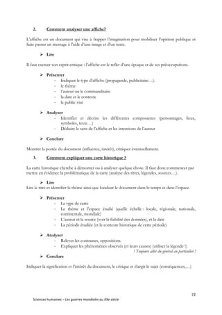 72
Sciences humaines – Les guerres mondiales au XXe siècle
2. Comment analyser une affiche?
L’affiche est un document qui vise à frapper l’imagination pour mobiliser l’opinion publique et
faire passer un message à l’aide d’une image et d’un texte.
 Lire
Il faut exercer son esprit critique : l’affiche est le reflet d’une époque et de ses préoccupations.
 Présenter
- Indiquer le type d’affiche (propagande, publicitaire…).
- le thème
- l’auteur ou le commanditaire
- la date et le contexte
- le public visé
 Analyser
- Identifier et décrire les différentes composantes (personnages, lieux,
symboles, texte…)
- Déduire le sens de l’affiche et les intentions de l’auteur
 Conclure
Montrer la portée du document (influence, intérêt), critiquer éventuellement.
3. Comment expliquer une carte historique ?
La carte historique cherche à démonter ou à analyser quelque chose. Il faut donc commencer par
mettre en évidence la problématique de la carte (analyse des titres, légendes, sources…).
 Lire
Lire le titre et identifier le thème ainsi que localiser le document dans le temps et dans l’espace.
 Présenter
- Le type de carte
- Le thème et l’espace étudié (quelle échelle : locale, régionale, nationale,
continentale, mondiale)
- L’auteur et la source (voir la fiabilité des données), et la date
- La période étudiée (et le contexte historique de cette période)
 Analyser
- Relever les contrastes, oppositions.
- Expliquer les phénomènes observés (et leurs causes) (utiliser la légende !)
! Toujours aller du général au particulier !
 Conclure
Indiquer la signification et l’intérêt du document, le critique et élargir le sujet (conséquences,…)
 