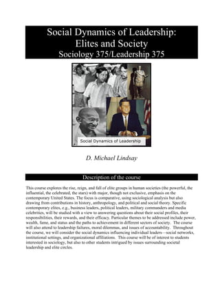Social Dynamics of Leadership:
                   Elites and Society
                   Sociology 375/Leadership 375




                                Social Dynamics of Leadership



                                   D. Michael Lindsay

                                 Description of the course
This course explores the rise, reign, and fall of elite groups in human societies (the powerful, the
influential, the celebrated, the stars) with major, though not exclusive, emphasis on the
contemporary United States. The focus is comparative, using sociological analysis but also
drawing from contributions in history, anthropology, and political and social theory. Specific
contemporary elites, e.g., business leaders, political leaders, military commanders and media
celebrities, will be studied with a view to answering questions about their social profiles, their
responsibilities, their rewards, and their efficacy. Particular themes to be addressed include power,
wealth, fame, and status and the paths to achievement in different sectors of society. The course
will also attend to leadership failures, moral dilemmas, and issues of accountability. Throughout
the course, we will consider the social dynamics influencing individual leaders—social networks,
institutional settings, and organizational affiliations. This course will be of interest to students
interested in sociology, but also to other students intrigued by issues surrounding societal
leadership and elite circles.
 