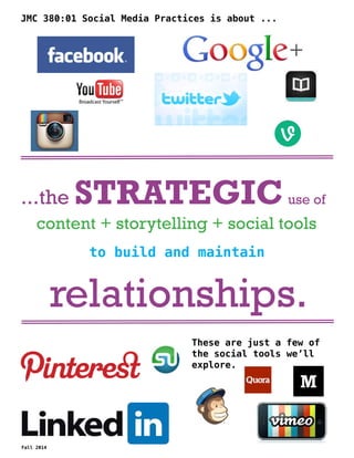 JMC 380:01 Social Media Practices is about ... 
...the STRATEGIC use of 
content + storytelling + social tools 
to build and maintain 
relationships. 
These are just a few of 
the social tools we’ll 
explore. 
Fall 2014 
 