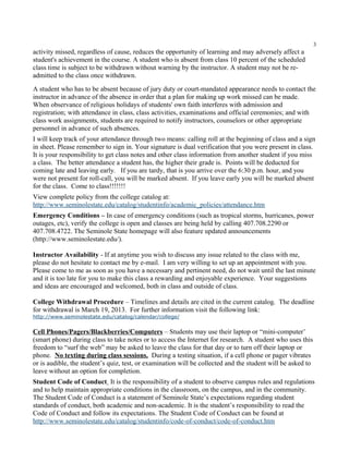 3
activity missed, regardless of cause, reduces the opportunity of learning and may adversely affect a
student's achievement in the course. A student who is absent from class 10 percent of the scheduled
class time is subject to be withdrawn without warning by the instructor. A student may not be re-
admitted to the class once withdrawn.
A student who has to be absent because of jury duty or court-mandated appearance needs to contact the
instructor in advance of the absence in order that a plan for making up work missed can be made.
When observance of religious holidays of students' own faith interferes with admission and
registration; with attendance in class, class activities, examinations and official ceremonies; and with
class work assignments, students are required to notify instructors, counselors or other appropriate
personnel in advance of such absences.
I will keep track of your attendance through two means: calling roll at the beginning of class and a sign
in sheet. Please remember to sign in. Your signature is dual verification that you were present in class.
It is your responsibility to get class notes and other class information from another student if you miss
a class. The better attendance a student has, the higher their grade is. Points will be deducted for
coming late and leaving early. If you are tardy, that is you arrive over the 6:30 p.m. hour, and you
were not present for roll-call, you will be marked absent. If you leave early you will be marked absent
for the class. Come to class!!!!!!!
View complete policy from the college catalog at:
http://www.seminolestate.edu/catalog/studentinfo/academic_policies/attendance.htm
Emergency Conditions – In case of emergency conditions (such as tropical storms, hurricanes, power
outages, etc), verify the college is open and classes are being held by calling 407.708.2290 or
407.708.4722. The Seminole State homepage will also feature updated announcements
(http://www.seminolestate.edu/).

Instructor Availability - If at anytime you wish to discuss any issue related to the class with me,
please do not hesitate to contact me by e-mail. I am very willing to set up an appointment with you.
Please come to me as soon as you have a necessary and pertinent need, do not wait until the last minute
and it is too late for you to make this class a rewarding and enjoyable experience. Your suggestions
and ideas are encouraged and welcomed, both in class and outside of class.

College Withdrawal Procedure – Timelines and details are cited in the current catalog. The deadline
for withdrawal is March 19, 2013. For further information visit the following link:
http://www.seminolestate.edu/catalog/calendar/college/

Cell Phones/Pagers/Blackberries/Computers – Students may use their laptop or “mini-computer’
(smart phone) during class to take notes or to access the Internet for research. A student who uses this
freedom to “surf the web” may be asked to leave the class for that day or to turn off their laptop or
phone. No texting during class sessions. During a testing situation, if a cell phone or pager vibrates
or is audible, the student’s quiz, test, or examination will be collected and the student will be asked to
leave without an option for completion.
Student Code of Conduct It is the responsibility of a student to observe campus rules and regulations
and to help maintain appropriate conditions in the classroom, on the campus, and in the community.
The Student Code of Conduct is a statement of Seminole State’s expectations regarding student
standards of conduct, both academic and non-academic. It is the student’s responsibility to read the
Code of Conduct and follow its expectations. The Student Code of Conduct can be found at
http://www.seminolestate.edu/catalog/studentinfo/code-of-conduct/code-of-conduct.htm
 