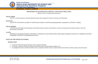 NEUST-AAF-F001
Rev.01 (10.15.2019) Page 1 of 8
Cabanatuan City, Nueva Ecija, Philippines
ISO 9001:2015 CERTIFIED
Republic of the Philippines
NUEVA ECIJA UNIVERSITY OF SCIENCE AND
TECHNOLOGY
GENERAL TINIO CAMPUS
Transforming Communities through Science and Technology
DEPARTMENT OF MATHEMATICS, PHYSICS, AND SCIENCE EDUCATION
(Master of Arts in Teaching General Science)
NEUST VISION
NEUST is a locally responsive and internationally relevant and recognized University of Science and Technology.
PANANAW
Ang NEUST ay Pamantasan ng Agham at Teknolohiyang matugunin sa pambansang pangangailangan, napapanahon, at kinikilala sa daigdig.
NEUST MISSION
To develop new knowledge and technologies and transform human resources into productive citizenry to bring about development impact to local and
international communities.
LAYON
Makalinang ng mga bagong kaalaman at teknolohiya, at baguhing-anyo ang yamang katauhan upang maging mabungang mamamayan na magdadala ng kaunlaran
at pagbabago sa pambansa at pandaigdigang pamayanan.
GOALS OF THE GRADUATE SCHOOL
INSTRUCTION
1. To provide world-class quality education in all its program offerings;
2. To promote competent and ethical leadership and professionalism among graduate students; and
3. To strengthen the moral, spiritual and ethical values of graduate students to attain a balanced spiritual life amidst scientific progress and advancement.
 