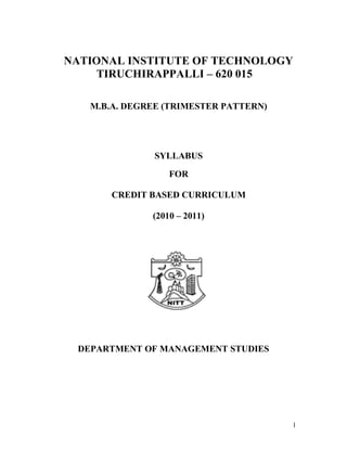 1
NATIONAL INSTITUTE OF TECHNOLOGY
TIRUCHIRAPPALLI – 620 015
M.B.A. DEGREE (TRIMESTER PATTERN)
SYLLABUS
FOR
CREDIT BASED CURRICULUM
(2010 – 2011)
DEPARTMENT OF MANAGEMENT STUDIES
 