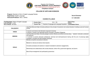 Republic of the Philippines
JOSE RIZAL MEMORIAL STATE UNIVERSITY
The Premier University in Zamboanga del Norte
Tampilisan Campus
COLLEGE OF ARTS AND SCIENCES
Program: Bachelor of Arts in English Language Studies
Department: English Language
Instructor/Professor: Deo J. Galvez
COURSE SYLLABUS
Pre-Requisites: History of English Language
Unit of Credit: 3 units
No. of Hours: 54 hours
Course Code ELS - 102 Day & Time:
Room:
Consultation Hours:
Course Title Theories of Language and Language Acquisition
PHILOSOPHY
Jose Rizal Memorial State University adheres to the principle of dynamism and cultural diversity in building a just and humane
society.
VISION
A dynamic and diverse internationally recognized University
A dynamic, inclusive, and regionally-diverse University in Southern Philippines
MISSION
Jose Rizal Memorial State University pledges to deliver effective and efficient services along research, instruction, production
and extension.
It commits to provide advanced professional, technical and technopreneurial training with the aim of producing highly
competent, innovative and self-renewed individuals.
GOALS
Globally-competitive educational institution;
Resilient to internal and external risks hazards;
Innovative processes and solutions in research translated to extension engagements;
Partnerships and collaborations with private enterprise, others HEIs, government agencies, and alumni;
Sound fiscal management and participatory governance
Second Semester
A.Y. 2022-2023
Registration No. 62Q15965
INSTITUTIONAL LEVEL
 