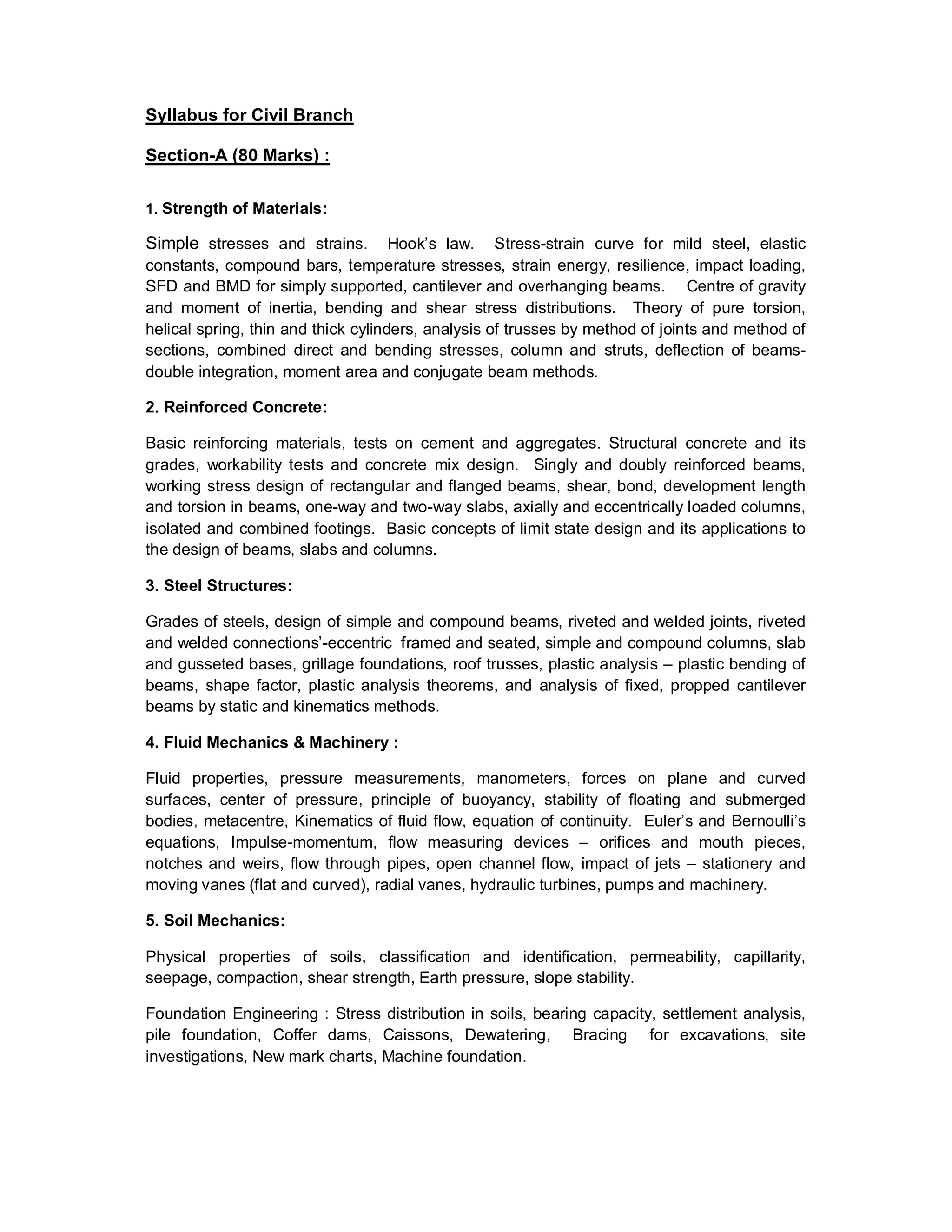Syllabus for Civil Branch
Section-A (80 Marks) :
1. Strength of Materials:
Simple stresses and strains. Hook’s law. Stress-strain curve for mild steel, elastic
constants, compound bars, temperature stresses, strain energy, resilience, impact loading,
SFD and BMD for simply supported, cantilever and overhanging beams. Centre of gravity
and moment of inertia, bending and shear stress distributions. Theory of pure torsion,
helical spring, thin and thick cylinders, analysis of trusses by method of joints and method of
sections, combined direct and bending stresses, column and struts, deflection of beams-
double integration, moment area and conjugate beam methods.
2. Reinforced Concrete:
Basic reinforcing materials, tests on cement and aggregates. Structural concrete and its
grades, workability tests and concrete mix design. Singly and doubly reinforced beams,
working stress design of rectangular and flanged beams, shear, bond, development length
and torsion in beams, one-way and two-way slabs, axially and eccentrically loaded columns,
isolated and combined footings. Basic concepts of limit state design and its applications to
the design of beams, slabs and columns.
3. Steel Structures:
Grades of steels, design of simple and compound beams, riveted and welded joints, riveted
and welded connections’-eccentric framed and seated, simple and compound columns, slab
and gusseted bases, grillage foundations, roof trusses, plastic analysis – plastic bending of
beams, shape factor, plastic analysis theorems, and analysis of fixed, propped cantilever
beams by static and kinematics methods.
4. Fluid Mechanics & Machinery :
Fluid properties, pressure measurements, manometers, forces on plane and curved
surfaces, center of pressure, principle of buoyancy, stability of floating and submerged
bodies, metacentre, Kinematics of fluid flow, equation of continuity. Euler’s and Bernoulli’s
equations, Impulse-momentum, flow measuring devices – orifices and mouth pieces,
notches and weirs, flow through pipes, open channel flow, impact of jets – stationery and
moving vanes (flat and curved), radial vanes, hydraulic turbines, pumps and machinery.
5. Soil Mechanics:
Physical properties of soils, classification and identification, permeability, capillarity,
seepage, compaction, shear strength, Earth pressure, slope stability.
Foundation Engineering : Stress distribution in soils, bearing capacity, settlement analysis,
pile foundation, Coffer dams, Caissons, Dewatering, Bracing for excavations, site
investigations, New mark charts, Machine foundation.
 