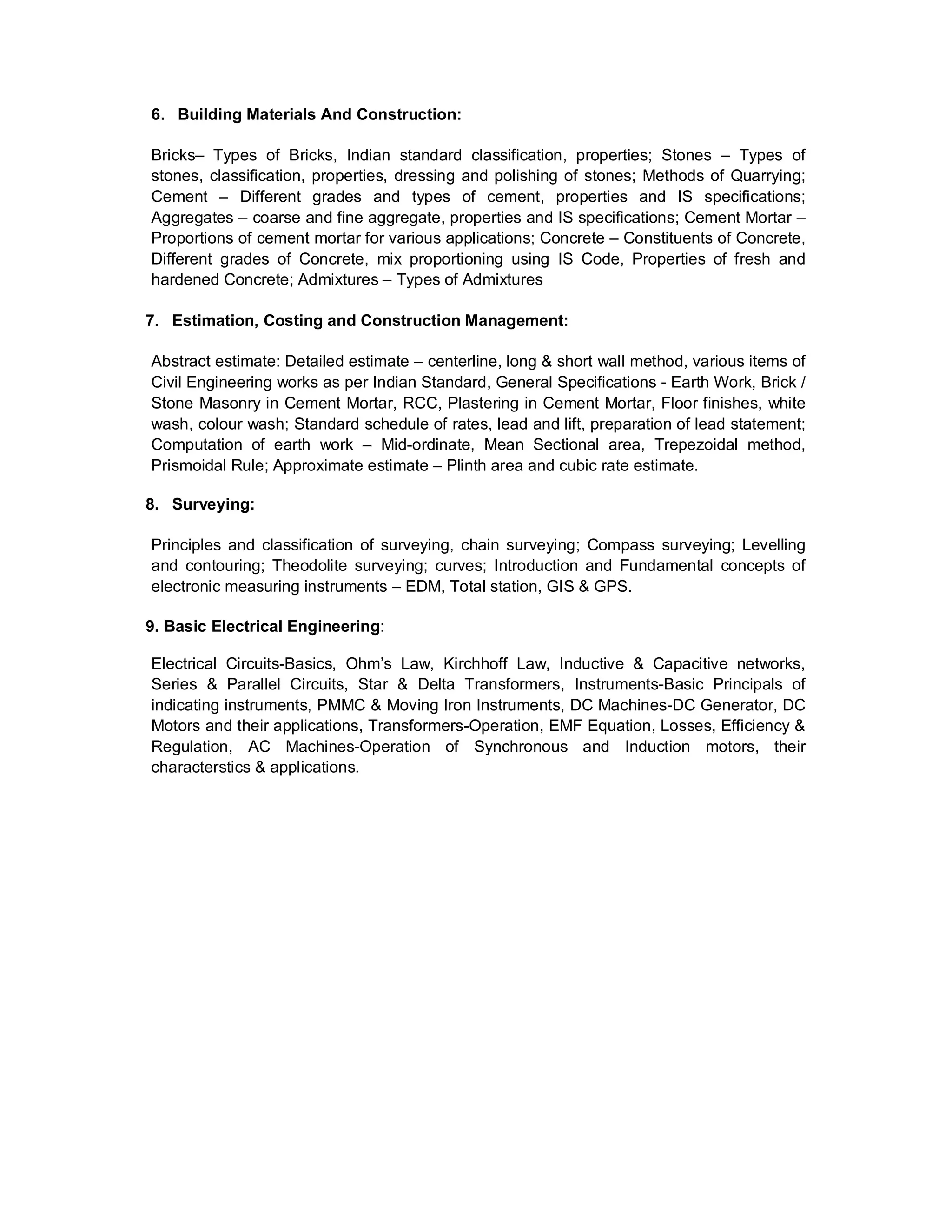6. Building Materials And Construction:
Bricks– Types of Bricks, Indian standard classification, properties; Stones – Types of
stones, classification, properties, dressing and polishing of stones; Methods of Quarrying;
Cement – Different grades and types of cement, properties and IS specifications;
Aggregates – coarse and fine aggregate, properties and IS specifications; Cement Mortar –
Proportions of cement mortar for various applications; Concrete – Constituents of Concrete,
Different grades of Concrete, mix proportioning using IS Code, Properties of fresh and
hardened Concrete; Admixtures – Types of Admixtures
7. Estimation, Costing and Construction Management:
Abstract estimate: Detailed estimate – centerline, long & short wall method, various items of
Civil Engineering works as per Indian Standard, General Specifications - Earth Work, Brick /
Stone Masonry in Cement Mortar, RCC, Plastering in Cement Mortar, Floor finishes, white
wash, colour wash; Standard schedule of rates, lead and lift, preparation of lead statement;
Computation of earth work – Mid-ordinate, Mean Sectional area, Trepezoidal method,
Prismoidal Rule; Approximate estimate – Plinth area and cubic rate estimate.
8. Surveying:
Principles and classification of surveying, chain surveying; Compass surveying; Levelling
and contouring; Theodolite surveying; curves; Introduction and Fundamental concepts of
electronic measuring instruments – EDM, Total station, GIS & GPS.
9. Basic Electrical Engineering:
Electrical Circuits-Basics, Ohm’s Law, Kirchhoff Law, Inductive & Capacitive networks,
Series & Parallel Circuits, Star & Delta Transformers, Instruments-Basic Principals of
indicating instruments, PMMC & Moving Iron Instruments, DC Machines-DC Generator, DC
Motors and their applications, Transformers-Operation, EMF Equation, Losses, Efficiency &
Regulation, AC Machines-Operation of Synchronous and Induction motors, their
characterstics & applications.
 