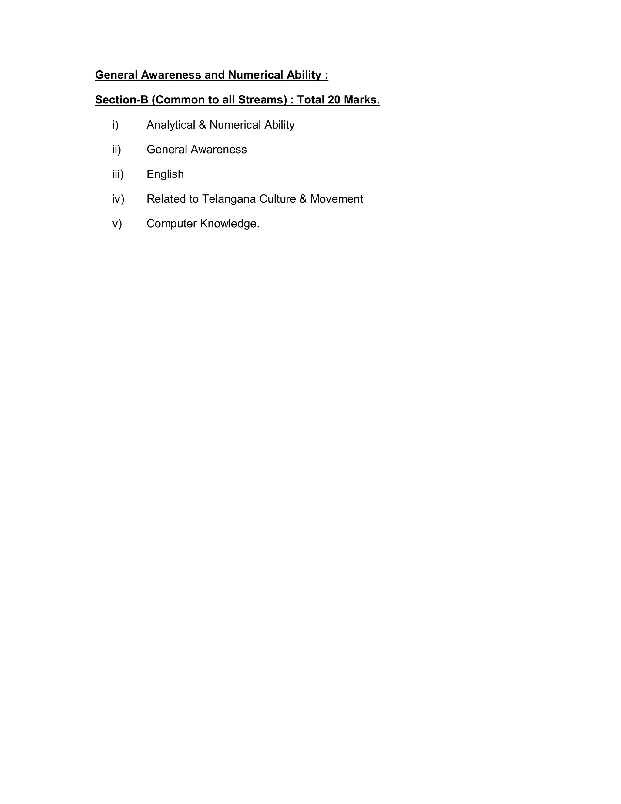 General Awareness and Numerical Ability :
Section-B (Common to all Streams) : Total 20 Marks.
i) Analytical & Numerical Ability
ii) General Awareness
iii) English
iv) Related to Telangana Culture & Movement
v) Computer Knowledge.
 