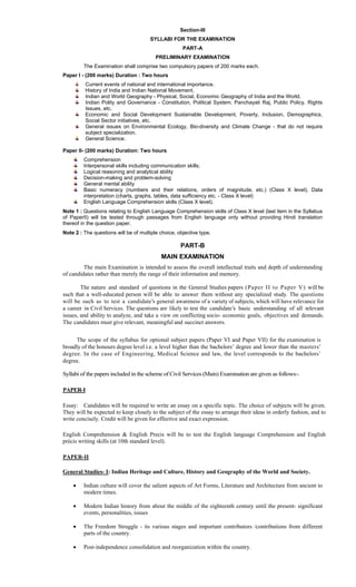 Section-III
SYLLABI FOR THE EXAMINATION
PART-A
PRELIMINARY EXAMINATION
The Examination shall comprise two compulsory papers of 200 marks each.
Paper I - (200 marks) Duration : Two hours
Current events of national and international importance.
History of India and Indian National Movement.
Indian and World Geography - Physical, Social, Economic Geography of India and the World.
Indian Polity and Governance - Constitution, Political System, Panchayati Raj, Public Policy, Rights
Issues, etc.
Economic and Social Development Sustainable Development, Poverty, Inclusion, Demographics,
Social Sector initiatives, etc.
General issues on Environmental Ecology, Bio-diversity and Climate Change - that do not require
subject specialization.
General Science.
Paper II- (200 marks) Duration: Two hours
Comprehension
Interpersonal skills including communication skills;
Logical reasoning and analytical ability
Decision-making and problem-solving
General mental ability
Basic numeracy (numbers and their relations, orders of magnitude, etc.) (Class X level), Data
interpretation (charts, graphs, tables, data sufficiency etc. - Class X level)
English Language Comprehension skills (Class X level).
Note 1 : Questions relating to English Language Comprehension skills of Class X level (last item in the Syllabus
of PaperII) will be tested through passages from English language only without providing Hindi translation
thereof in the question paper.
Note 2 : The questions will be of multiple choice, objective type.
PART-B
MAIN EXAMINATION
The main Examination is intended to assess the overall intellectual traits and depth of understanding
of candidates rather than merely the range of their information and memory.
The nature and standard of questions in the General Studies papers (Paper II to Paper V) will be
such that a well-educated person will be able to answer them without any specialized study. The questions
will be such as to test a candidate’s general awareness of a variety of subjects, which will have relevance for
a career in Civil Services. The questions are likely to test the candidate’s basic understanding of all relevant
issues, and ability to analyze, and take a view on conflicting socio- economic goals, objectives and demands.
The candidates must give relevant, meaningful and succinct answers.
The scope of the syllabus for optional subject papers (Paper VI and Paper VII) for the examination is
broadly of the honours degree level i.e. a level higher than the bachelors’ degree and lower than the masters’
degree. In the case of Engineering, Medical Science and law, the level corresponds to the bachelors’
degree.
Syllabi of the papers included in the scheme of Civil Services (Main) Examination are given as follows:-
PAPER-I
Essay: Candidates will be required to write an essay on a specific topic. The choice of subjects will be given.
They will be expected to keep closely to the subject of the essay to arrange their ideas in orderly fashion, and to
write concisely. Credit will be given for effective and exact expression.
English Comprehension & English Precis will be to test the English language Comprehension and English
précis writing skills (at 10th standard level).
PAPER-II
General Studies- I: Indian Heritage and Culture, History and Geography of the World and Society.
 Indian culture will cover the salient aspects of Art Forms, Literature and Architecture from ancient to
modern times.
 Modern Indian history from about the middle of the eighteenth century until the present- significant
events, personalities, issues
 The Freedom Struggle - its various stages and important contributors /contributions from different
parts of the country.
 Post-independence consolidation and reorganization within the country.
 