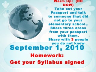 September 1, 2010 Homework: Get your Syllabus signed Warm Up:  (DO NOW) Take out your Passport and talk to someone that did not go to your elementary school.  Share three areas from your passport with them. Share with  3  people you do not know 